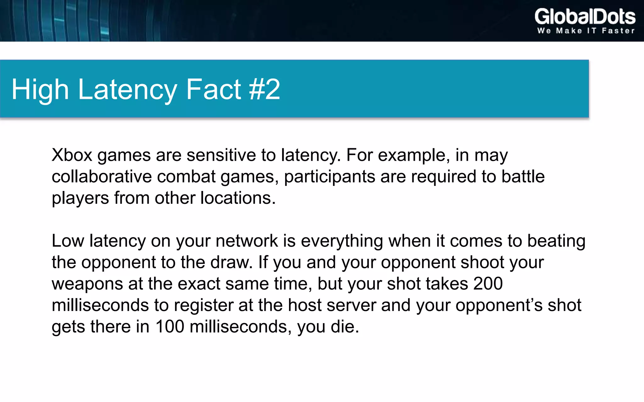 High Latency Fact #2
Xbox games are sensitive to latency. For example, in may
collaborative combat games, participants are required to battle
players from other locations.
Low latency on your network is everything when it comes to beating
the opponent to the draw. If you and your opponent shoot your
weapons at the exact same time, but your shot takes 200
milliseconds to register at the host server and your opponent’s shot
gets there in 100 milliseconds, you die.
 