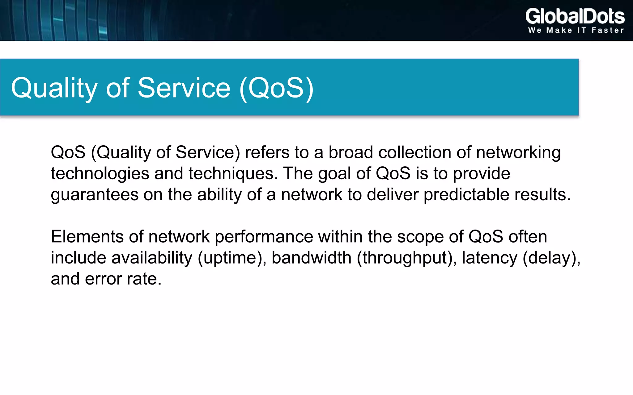 Quality of Service (QoS)
QoS (Quality of Service) refers to a broad collection of networking
technologies and techniques. The goal of QoS is to provide
guarantees on the ability of a network to deliver predictable results.
Elements of network performance within the scope of QoS often
include availability (uptime), bandwidth (throughput), latency (delay),
and error rate.
 