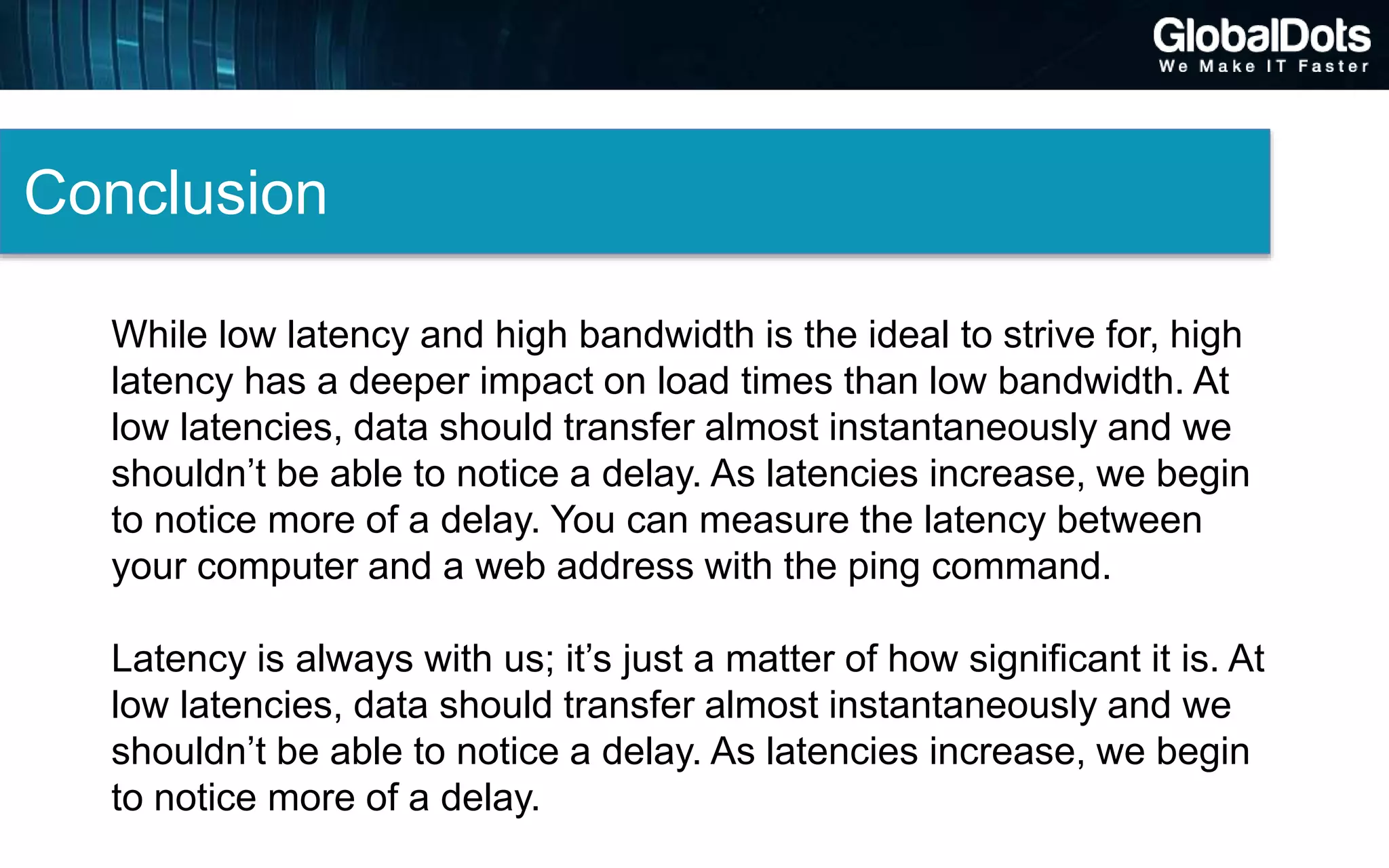 Conclusion
While low latency and high bandwidth is the ideal to strive for, high
latency has a deeper impact on load times than low bandwidth. At
low latencies, data should transfer almost instantaneously and we
shouldn’t be able to notice a delay. As latencies increase, we begin
to notice more of a delay. You can measure the latency between
your computer and a web address with the ping command.
Latency is always with us; it’s just a matter of how significant it is. At
low latencies, data should transfer almost instantaneously and we
shouldn’t be able to notice a delay. As latencies increase, we begin
to notice more of a delay.
 