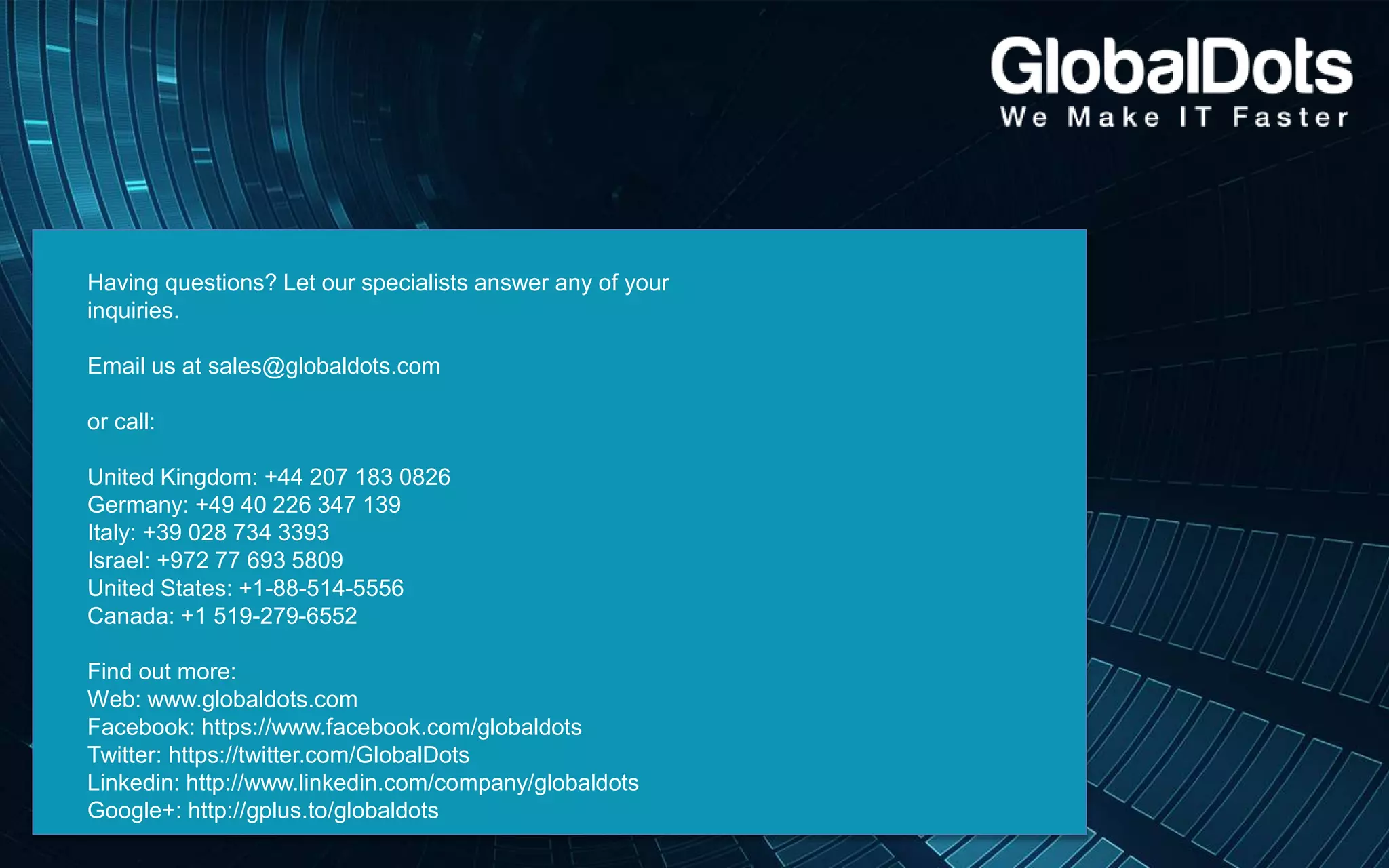Having questions? Let our specialists answer any of your
inquiries.
Email us at sales@globaldots.com
or call:
United Kingdom: +44 207 183 0826
Germany: +49 40 226 347 139
Italy: +39 028 734 3393
Israel: +972 77 693 5809
United States: +1-88-514-5556
Canada: +1 519-279-6552
Find out more:
Web: www.globaldots.com
Facebook: https://www.facebook.com/globaldots
Twitter: https://twitter.com/GlobalDots
Linkedin: http://www.linkedin.com/company/globaldots
Google+: http://gplus.to/globaldots
 