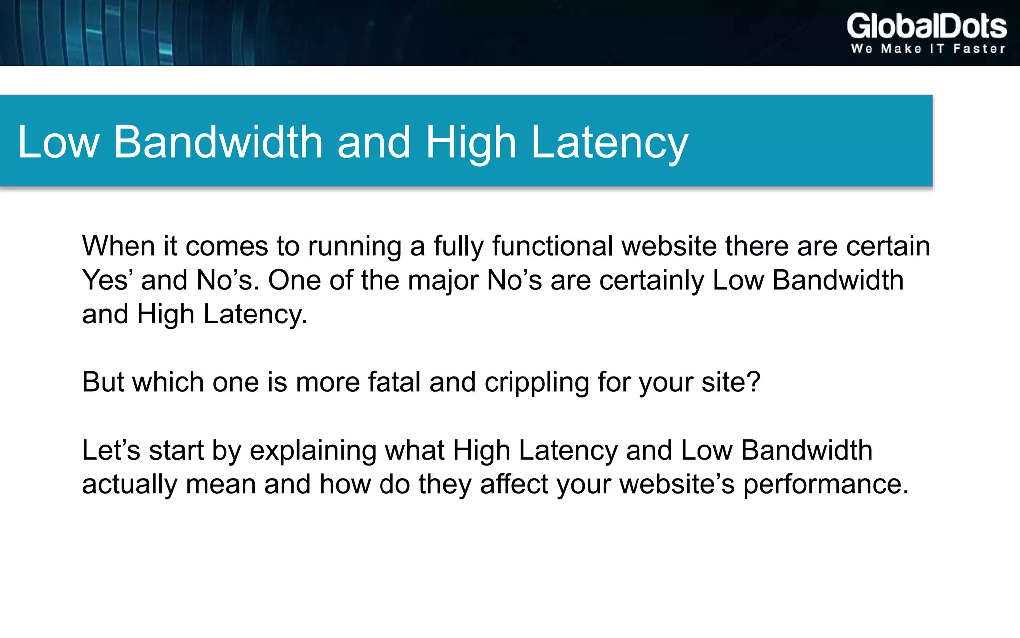 Low Bandwidth and High Latency
When it comes to running a fully functional website there are certain
Yes’ and No’s. One of the major No’s are certainly Low Bandwidth
and High Latency.
But which one is more fatal and crippling for your site?
Let’s start by explaining what High Latency and Low Bandwidth
actually mean and how do they affect your website’s performance.
 