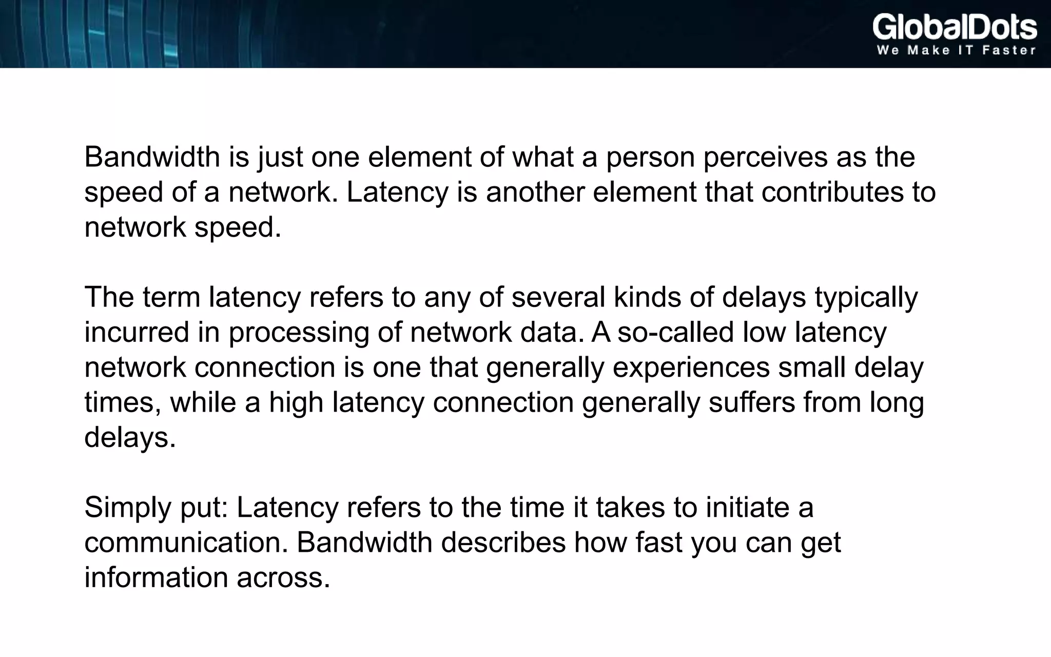 Bandwidth is just one element of what a person perceives as the
speed of a network. Latency is another element that contributes to
network speed.
The term latency refers to any of several kinds of delays typically
incurred in processing of network data. A so-called low latency
network connection is one that generally experiences small delay
times, while a high latency connection generally suffers from long
delays.
Simply put: Latency refers to the time it takes to initiate a
communication. Bandwidth describes how fast you can get
information across.
 