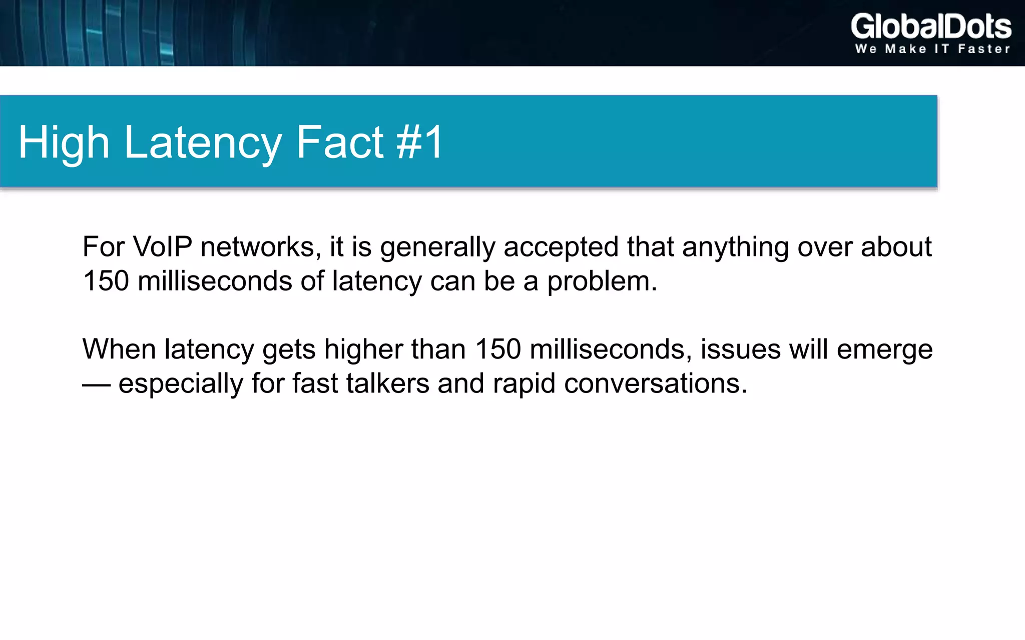 High Latency Fact #1
For VoIP networks, it is generally accepted that anything over about
150 milliseconds of latency can be a problem.
When latency gets higher than 150 milliseconds, issues will emerge
— especially for fast talkers and rapid conversations.
 