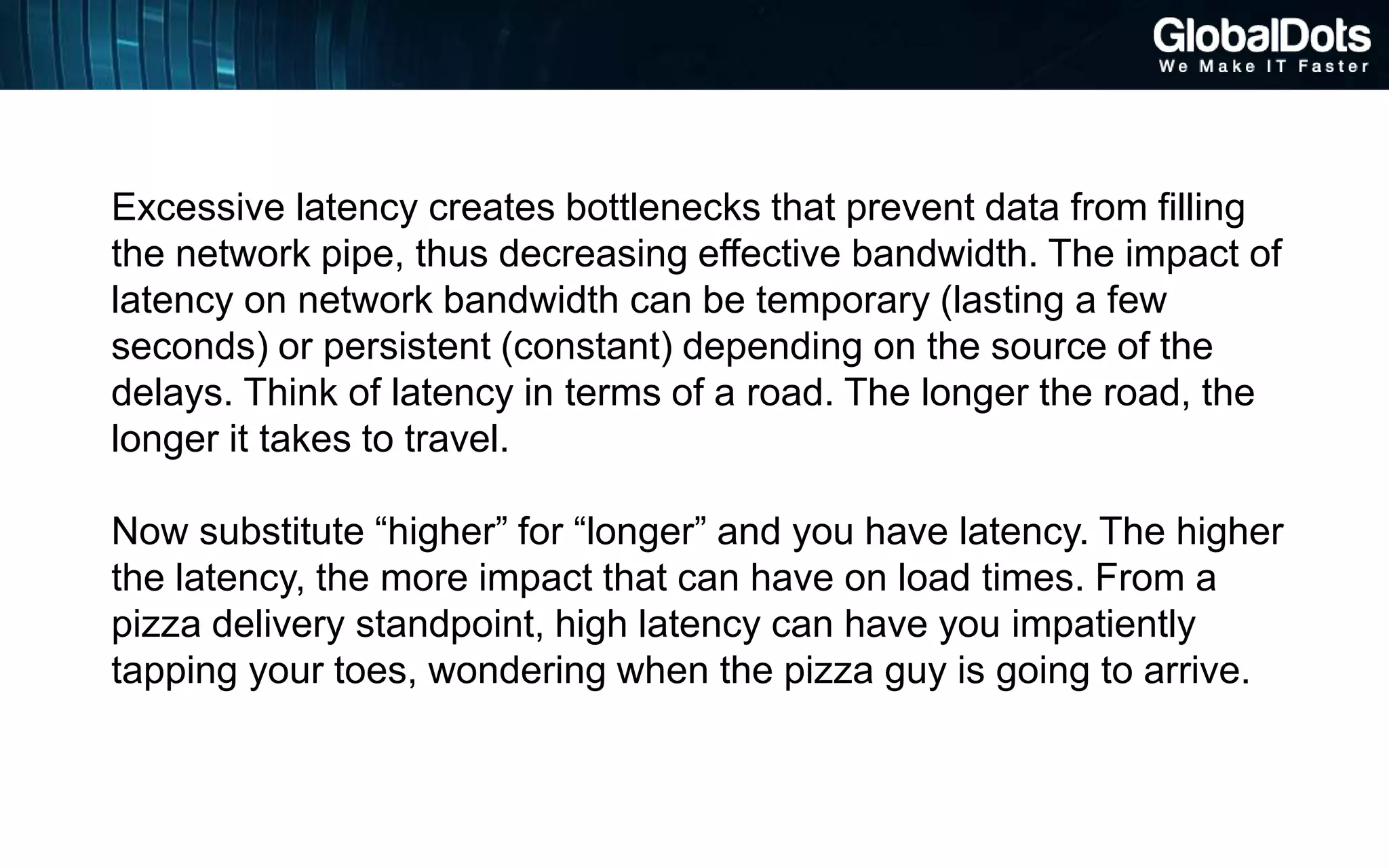 Excessive latency creates bottlenecks that prevent data from filling
the network pipe, thus decreasing effective bandwidth. The impact of
latency on network bandwidth can be temporary (lasting a few
seconds) or persistent (constant) depending on the source of the
delays. Think of latency in terms of a road. The longer the road, the
longer it takes to travel.
Now substitute “higher” for “longer” and you have latency. The higher
the latency, the more impact that can have on load times. From a
pizza delivery standpoint, high latency can have you impatiently
tapping your toes, wondering when the pizza guy is going to arrive.
 
