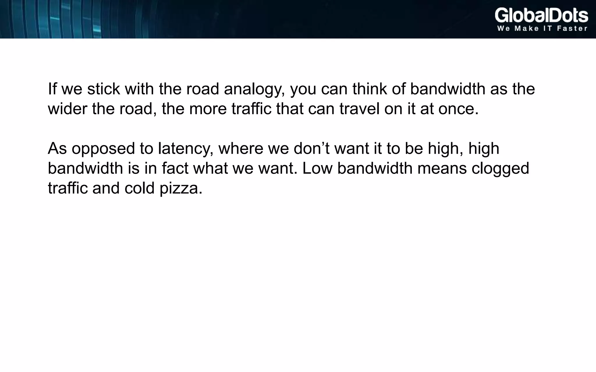 If we stick with the road analogy, you can think of bandwidth as the
wider the road, the more traffic that can travel on it at once.
As opposed to latency, where we don’t want it to be high, high
bandwidth is in fact what we want. Low bandwidth means clogged
traffic and cold pizza.
 