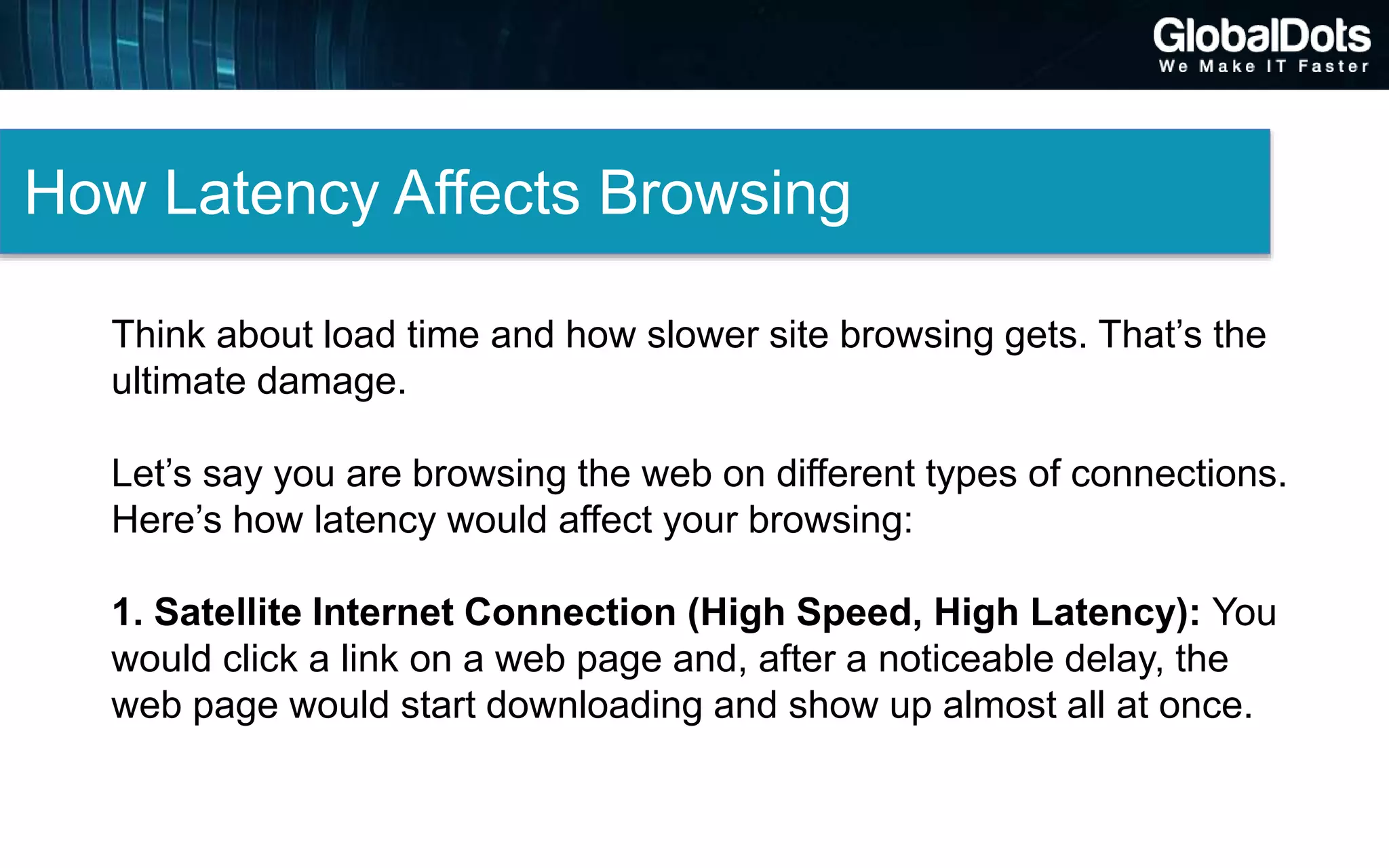 How Latency Affects Browsing
Think about load time and how slower site browsing gets. That’s the
ultimate damage.
Let’s say you are browsing the web on different types of connections.
Here’s how latency would affect your browsing:
1. Satellite Internet Connection (High Speed, High Latency): You
would click a link on a web page and, after a noticeable delay, the
web page would start downloading and show up almost all at once.
 