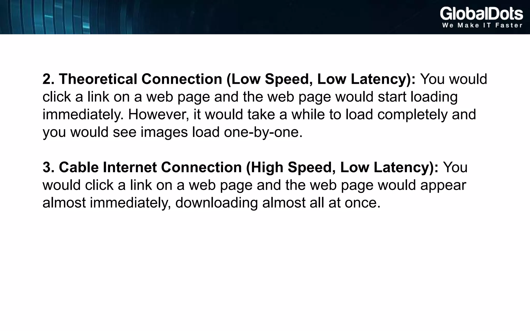 2. Theoretical Connection (Low Speed, Low Latency): You would
click a link on a web page and the web page would start loading
immediately. However, it would take a while to load completely and
you would see images load one-by-one.
3. Cable Internet Connection (High Speed, Low Latency): You
would click a link on a web page and the web page would appear
almost immediately, downloading almost all at once.
 