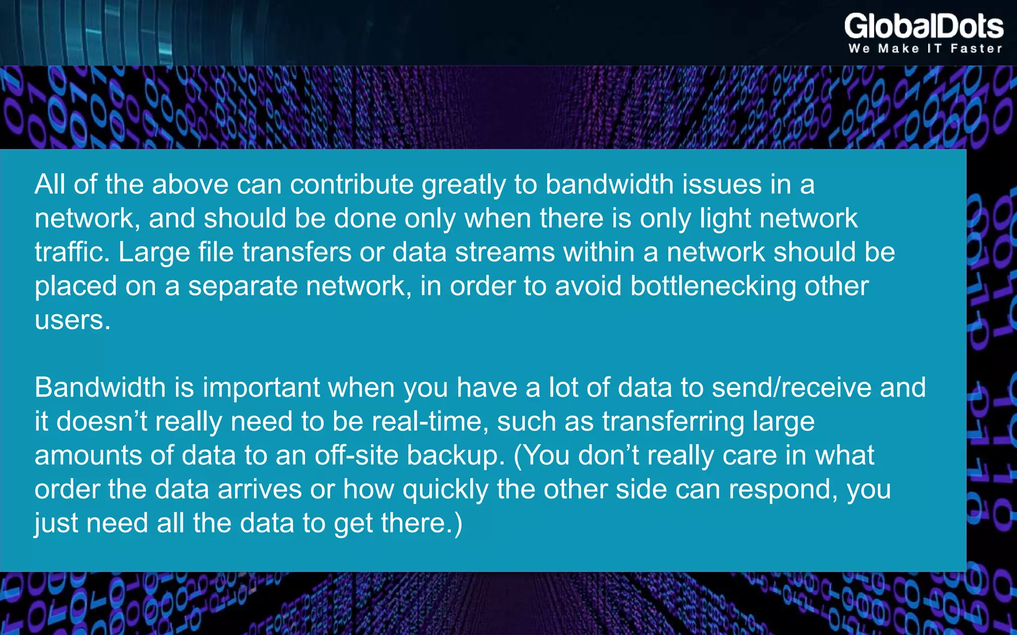 All of the above can contribute greatly to bandwidth issues in a
network, and should be done only when there is only light network
traffic. Large file transfers or data streams within a network should be
placed on a separate network, in order to avoid bottlenecking other
users.
Bandwidth is important when you have a lot of data to send/receive and
it doesn’t really need to be real-time, such as transferring large
amounts of data to an off-site backup. (You don’t really care in what
order the data arrives or how quickly the other side can respond, you
just need all the data to get there.)
 