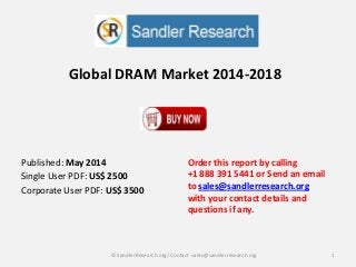 Global DRAM Market 2014-2018
Order this report by calling
+1 888 391 5441 or Send an email
to sales@sandlerresearch.org
with your contact details and
questions if any.
1© SandlerResearch.org/ Contact sales@sandlerresearch.org
Published: May 2014
Single User PDF: US$ 2500
Corporate User PDF: US$ 3500
 