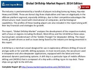 Complete Report @ http://www.marketreportsonline.com/347503.html
Global Drillship Market Report: 2014 Edition
The industry is predominated by a handful of players including Samsung Heavy, Hyundai
Heavy and DSME. These are Korea’s big three shipbuilders and have an oligolopoly in the
offshore platform segment, especially drillships, due to their competitive advantages like
infrastructure; track record with international oil companies; and technological
capabilities. The profiles of these leading players are also included in the report along with
their key financials and strategies for growth.
The report, “Global Drillship Market” analyzes the development of the respective market,
with a focus on regions including the Brazil, West Africa and the US GOM as these areas
has long been considered part of the ‘Golden Triangle’ for deepwater drilling. The major
trends, growth drivers as well as issues being faced by the industry are being presented in
this report.
A drillship is a merchant vessel designed for use in exploratory offshore drilling of new oil
and gas wells or for scientific drilling purposes. In most recent years, the vessels are used
in deepwater and ultra-deepwater applications, equipped with the latest and most
advanced dynamic positioning systems. A drill ship is a particular type of mobile offshore
drilling unit (MODU) that is composed of a ship with a drilling rig on its top deck. These
ships can go right to the drill site.
 