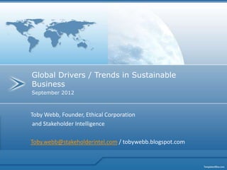 Global Drivers / Trends in Sustainable
Business
September 2012



Toby Webb, Founder, Ethical Corporation
 and Stakeholder Intelligence

Toby.webb@stakeholderintel.com / tobywebb.blogspot.com
 