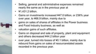 • Selling, general and administrative expenses remained
nearly the same as in the previous year at
• ¥1,431.2 billion.
• Gains on investments increased ¥47.0 billion, or 236% year
over year, to ¥66.9 billion, mainly due to
• gains on sales of shares of affiliates in the Power business
and Food Industry business, as well as
• valuation gains of such affiliates.
• Gains on disposal and sale of property, plant and equipment
and others decreased ¥44.2 billion year
• over year, turned into losses of ¥0.1 billion, mainly due to
rebound from gains on sales of resourcerelated assets
recorded in the previous year.
11
 