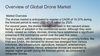 2
Overview of Global Drone Market
Market Overview
The drones market is anticipated to register a CAGR of 15.37% during
the forecast period to reach USD 47.76 billion by 2025.
For several years, the drones market had been in the nascent phase,
facing a lack of adoption in the commercial sector. Although they were
initially viewed as military devices, drones have established a significant
presence in the commercial sector over the past five years.
Over the years, with hundreds of exemptions from governing bodies, like
FAA and EASA, the demand for drones has emerged from various
industries, like infrastructure, agriculture, transport, entertainment,
security, and insurance. Hence, enterprise drones are expected to
register higher growth during the forecast period, as compared to
consumer drones.
 
