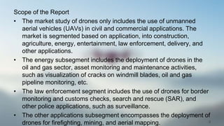 Scope of the Report
• The market study of drones only includes the use of unmanned
aerial vehicles (UAVs) in civil and commercial applications. The
market is segmented based on application, into construction,
agriculture, energy, entertainment, law enforcement, delivery, and
other applications.
• The energy subsegment includes the deployment of drones in the
oil and gas sector, asset monitoring and maintenance activities,
such as visualization of cracks on windmill blades, oil and gas
pipeline monitoring, etc.
• The law enforcement segment includes the use of drones for border
monitoring and customs checks, search and rescue (SAR), and
other police applications, such as surveillance.
• The other applications subsegment encompasses the deployment of
drones for firefighting, mining, and aerial mapping. 3
 