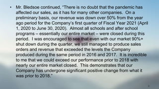 • Mr. Bledsoe continued, “There is no doubt that the pandemic has
affected our sales, as it has for many other companies. On a
preliminary basis, our revenue was down over 50% from the year
ago period for the Company’s first quarter of Fiscal Year 2021 (April
1, 2020 to June 30, 2020). Almost all schools and after school
programs – essentially our entire market – were closed during this
period. I was encouraged to see that even with our market 90%+
shut down during the quarter, we still managed to produce sales
orders and revenue that exceeded the levels the Company
produced during the same period in 2016 and 2017. It is incredible
to me that we could exceed our performance prior to 2018 with
nearly our entire market closed. This demonstrates that our
Company has undergone significant positive change from what it
was prior to 2018.”
8
 
