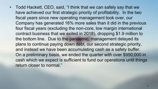 • Todd Hackett, CEO, said, “I think that we can safely say that we
have achieved our first strategic priority of profitability. In the two
fiscal years since new operating management took over, our
Company has generated 16% more sales than it did in the previous
four fiscal years (excluding the non-core, low margin international
contract business that we exited in 2018), dropping $1.9 million to
the bottom line. Due to the pandemic, management delayed its
plans to continue paying down debt, our second strategic priority,
and instead we have been accumulating cash as a safety buffer.
On a preliminary basis, we ended the quarter with over $950,000 in
cash which we expect is sufficient to fund our operations until things
return closer to normal.”
9
 