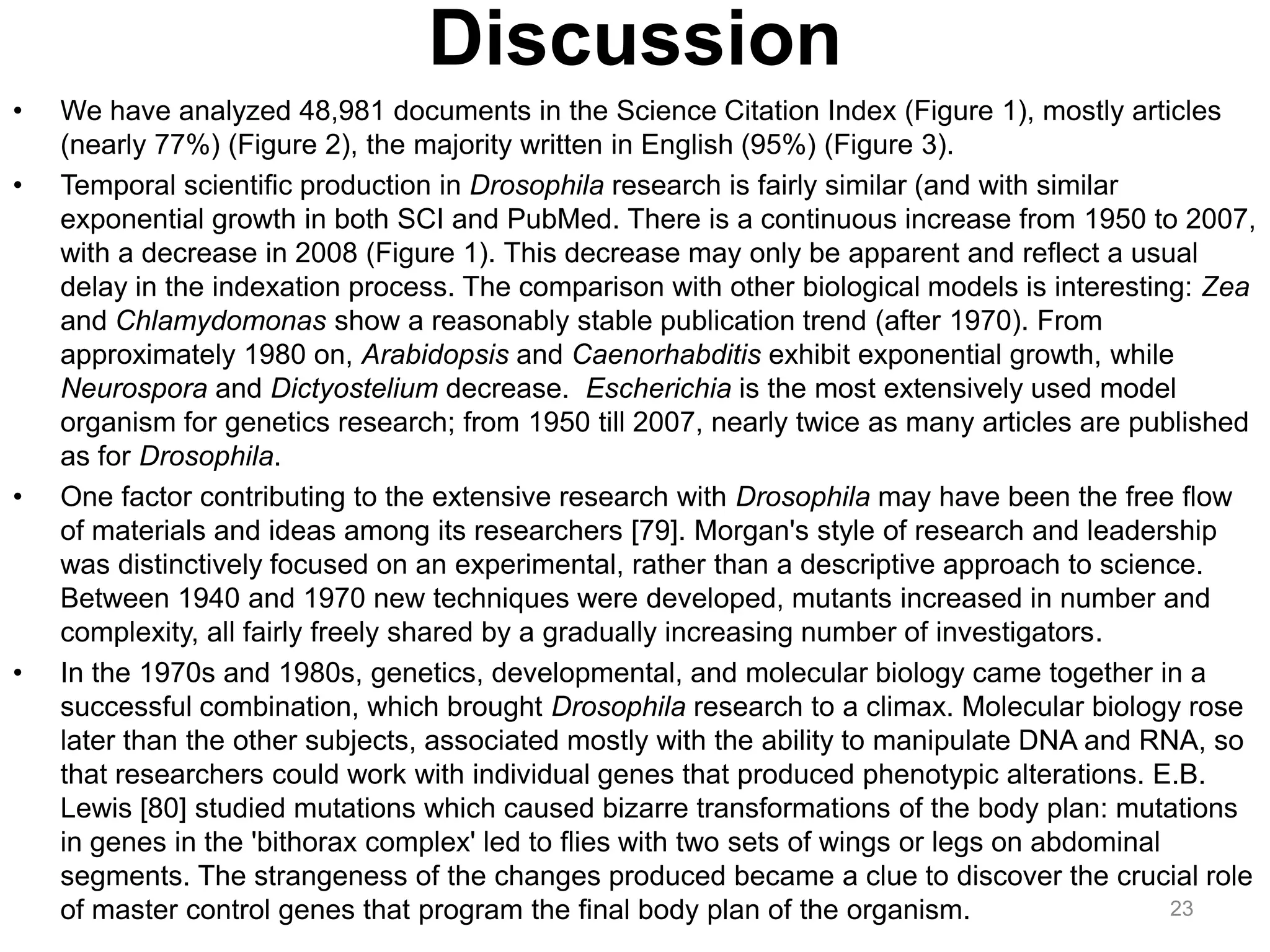Discussion
•   We have analyzed 48,981 documents in the Science Citation Index (Figure 1), mostly articles
    (nearly 77%) (Figure 2), the majority written in English (95%) (Figure 3).
•   Temporal scientific production in Drosophila research is fairly similar (and with similar
    exponential growth in both SCI and PubMed. There is a continuous increase from 1950 to 2007,
    with a decrease in 2008 (Figure 1). This decrease may only be apparent and reflect a usual
    delay in the indexation process. The comparison with other biological models is interesting: Zea
    and Chlamydomonas show a reasonably stable publication trend (after 1970). From
    approximately 1980 on, Arabidopsis and Caenorhabditis exhibit exponential growth, while
    Neurospora and Dictyostelium decrease. Escherichia is the most extensively used model
    organism for genetics research; from 1950 till 2007, nearly twice as many articles are published
    as for Drosophila.
•   One factor contributing to the extensive research with Drosophila may have been the free flow
    of materials and ideas among its researchers [79]. Morgan's style of research and leadership
    was distinctively focused on an experimental, rather than a descriptive approach to science.
    Between 1940 and 1970 new techniques were developed, mutants increased in number and
    complexity, all fairly freely shared by a gradually increasing number of investigators.
•   In the 1970s and 1980s, genetics, developmental, and molecular biology came together in a
    successful combination, which brought Drosophila research to a climax. Molecular biology rose
    later than the other subjects, associated mostly with the ability to manipulate DNA and RNA, so
    that researchers could work with individual genes that produced phenotypic alterations. E.B.
    Lewis [80] studied mutations which caused bizarre transformations of the body plan: mutations
    in genes in the 'bithorax complex' led to flies with two sets of wings or legs on abdominal
    segments. The strangeness of the changes produced became a clue to discover the crucial role
    of master control genes that program the final body plan of the organism.                   23
 
