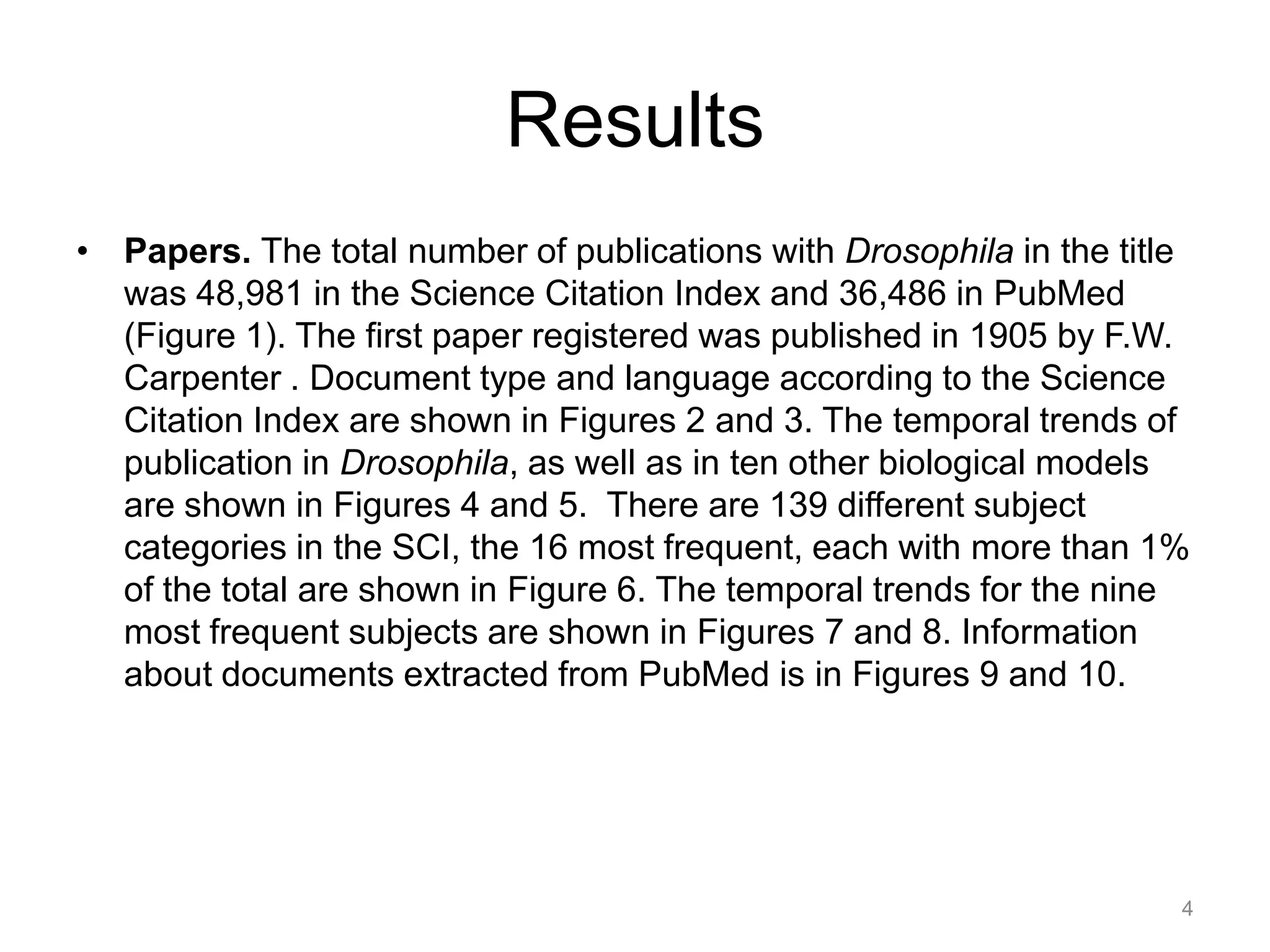 Results
• Papers. The total number of publications with Drosophila in the title
  was 48,981 in the Science Citation Index and 36,486 in PubMed
  (Figure 1). The first paper registered was published in 1905 by F.W.
  Carpenter . Document type and language according to the Science
  Citation Index are shown in Figures 2 and 3. The temporal trends of
  publication in Drosophila, as well as in ten other biological models
  are shown in Figures 4 and 5. There are 139 different subject
  categories in the SCI, the 16 most frequent, each with more than 1%
  of the total are shown in Figure 6. The temporal trends for the nine
  most frequent subjects are shown in Figures 7 and 8. Information
  about documents extracted from PubMed is in Figures 9 and 10.




                                                                      4
 