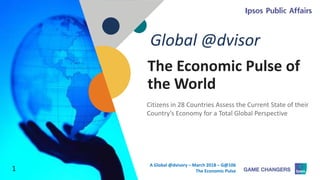 © 2018 Ipsos 1
The Economic Pulse of
the World
Citizens in 28 Countries Assess the Current State of their
Country’s Economy for a Total Global Perspective
Global @dvisor
1
A Global @dvisory – March 2018 – G@106
The Economic Pulse
 