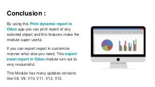 Conclusion :
By using this Print dynamic report in
Odoo app you can print report of any
selected object and this features make the
module super useful.
If you can export report in customize
manner what else you need, This export
excel report in Odoo module turn out to
very resourceful.
This Module has many updates versions
like V8, V9, V10, V11, V12, V13.
 
