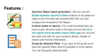 Features :
Dynamic Object report generation : We can use this
Global dynamic reports in Odoo module on any object of
odoo to print the data with selected field. We can also
configure the template of the Report.
Custom styles in reports : For a well formatted data you
have to give attractive style to the data so from this all in
one export excel dynamic report Odoo app you can pick
any style and color for your company details, header of
reports and the total field details.
Group By Selected Field : If you want to Group By some
data with specific fields, Now it's possible in excel reports.
You can Group By selected fields.
 