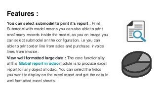 Features :
You can select submodel to print it's report : Print
Submodel with model means you can also able to print
one2many records inside the model, as you on image you
can select submodel on the configuration. i.e you can
able to print order line from sales and purchase. invoice
lines from invoice.
View well formatted large data : The core functionality
of this Global report in odoo module is to produce excel
report for any object of odoo. You can select the fields
you want to display on the excel report and get the data in
well formatted excel sheets.
 