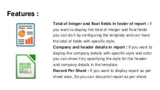 Features :
Total of integer and float fields in footer of report : If
you want to display the total of integer and float fields
you can do it by configuring the template and can have
the total of fields with specific style.
Company and header details in report : If you want to
display the company details with specific style and color
you can show it by specifying the style for the header
and company details in the template.
Record Per Sheet : If you want to display report as per
sheet wise, So you can also print report as per sheet.
 