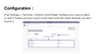 Configuration :
From Settings > Technical > Generic Excel Report Configure you have to select
on which module you want to print excel report and with which template you want
to print it.
 