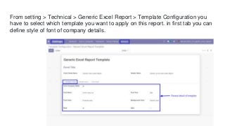 From setting > Technical > Generic Excel Report > Template Configuration you
have to select which template you want to apply on this report. in first tab you can
define style of font of company details.
 