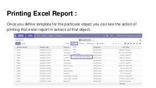 Printing Excel Report :
Once you define template for the particular object you can see the action of
printing that excel report in actions of that object.
 