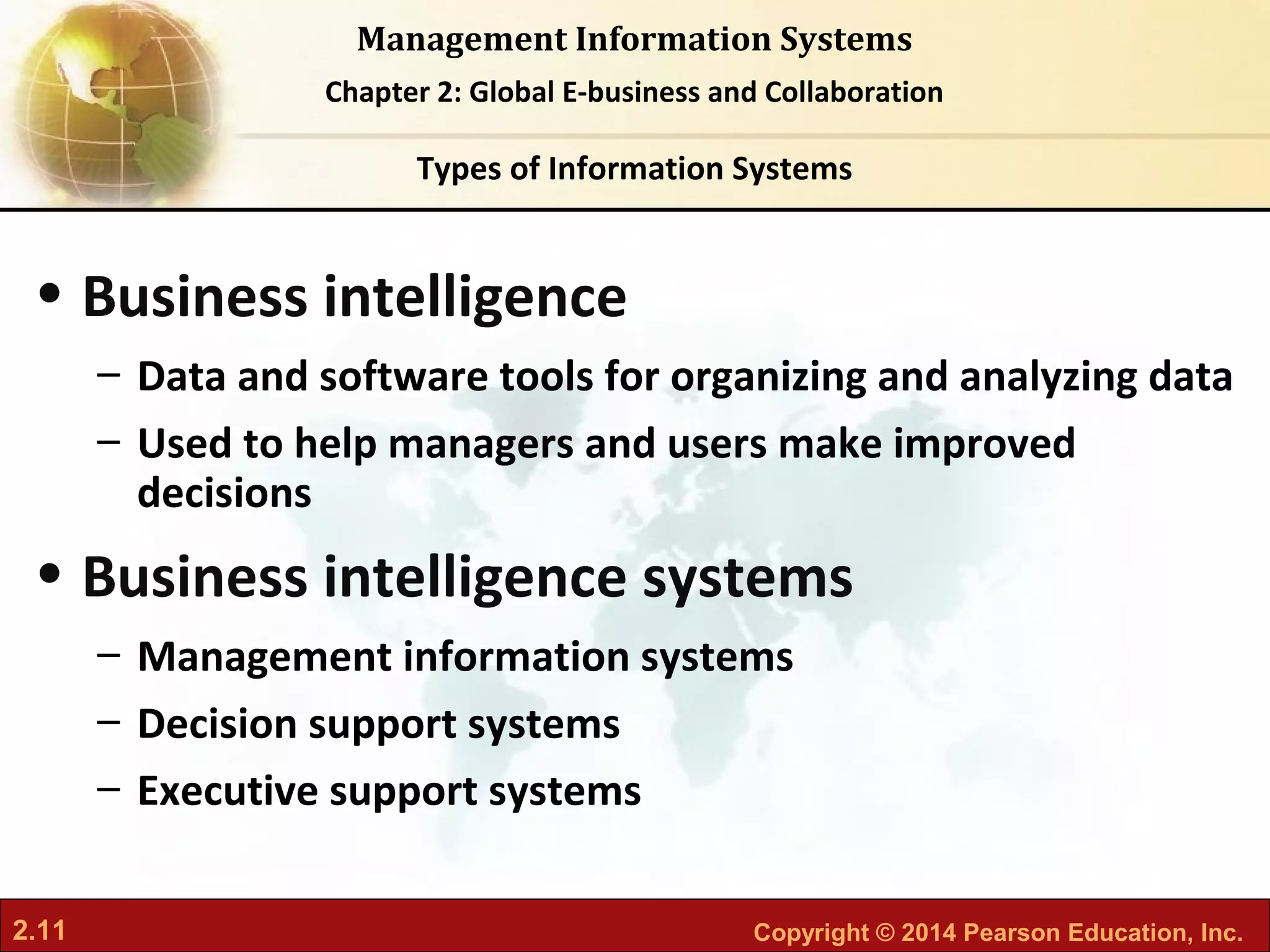 2.11 Copyright © 2014 Pearson Education, Inc.
Management Information Systems
Chapter 2: Global E-business and Collaboration
• Business intelligence
– Data and software tools for organizing and analyzing data
– Used to help managers and users make improved
decisions
• Business intelligence systems
– Management information systems
– Decision support systems
– Executive support systems
Types of Information Systems
 