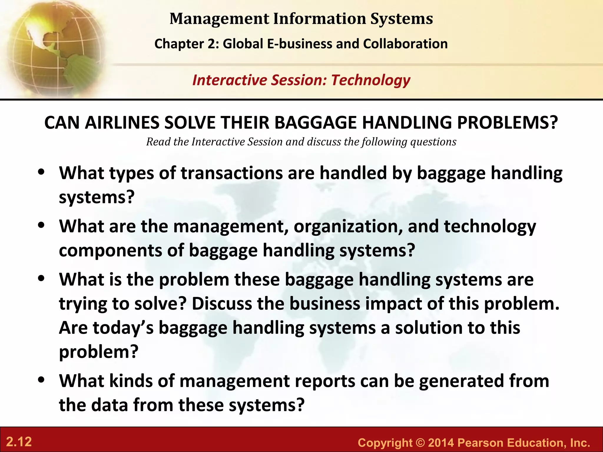 2.12 Copyright © 2014 Pearson Education, Inc.
Management Information Systems
Chapter 2: Global E-business and Collaboration
Read the Interactive Session and discuss the following questions
Interactive Session: Technology
• What types of transactions are handled by baggage handling
systems?
• What are the management, organization, and technology
components of baggage handling systems?
• What is the problem these baggage handling systems are
trying to solve? Discuss the business impact of this problem.
Are today’s baggage handling systems a solution to this
problem?
• What kinds of management reports can be generated from
the data from these systems?
CAN AIRLINES SOLVE THEIR BAGGAGE HANDLING PROBLEMS?
 