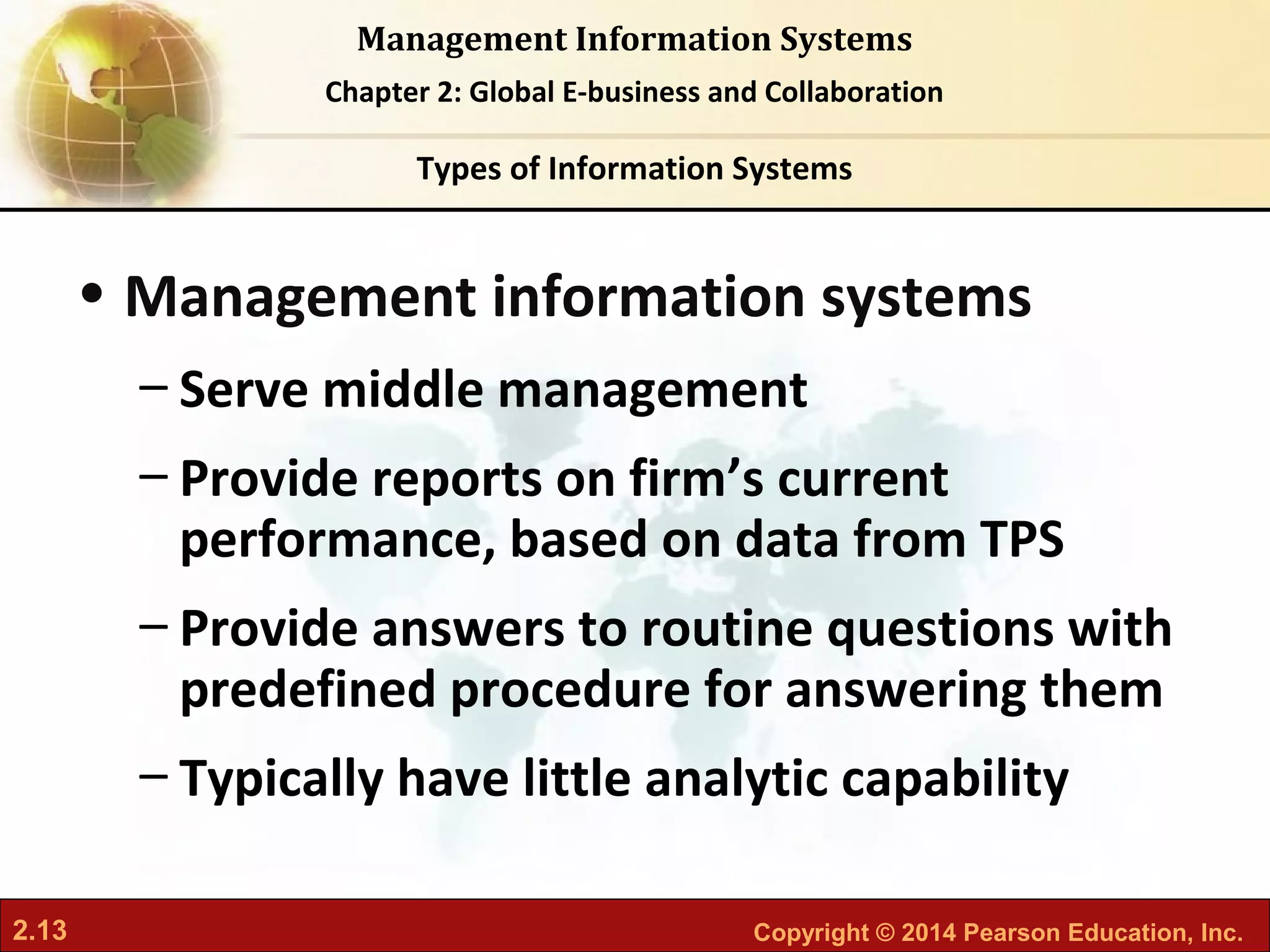 2.13 Copyright © 2014 Pearson Education, Inc.
Management Information Systems
Chapter 2: Global E-business and Collaboration
• Management information systems
– Serve middle management
– Provide reports on firm’s current
performance, based on data from TPS
– Provide answers to routine questions with
predefined procedure for answering them
– Typically have little analytic capability
Types of Information Systems
 
