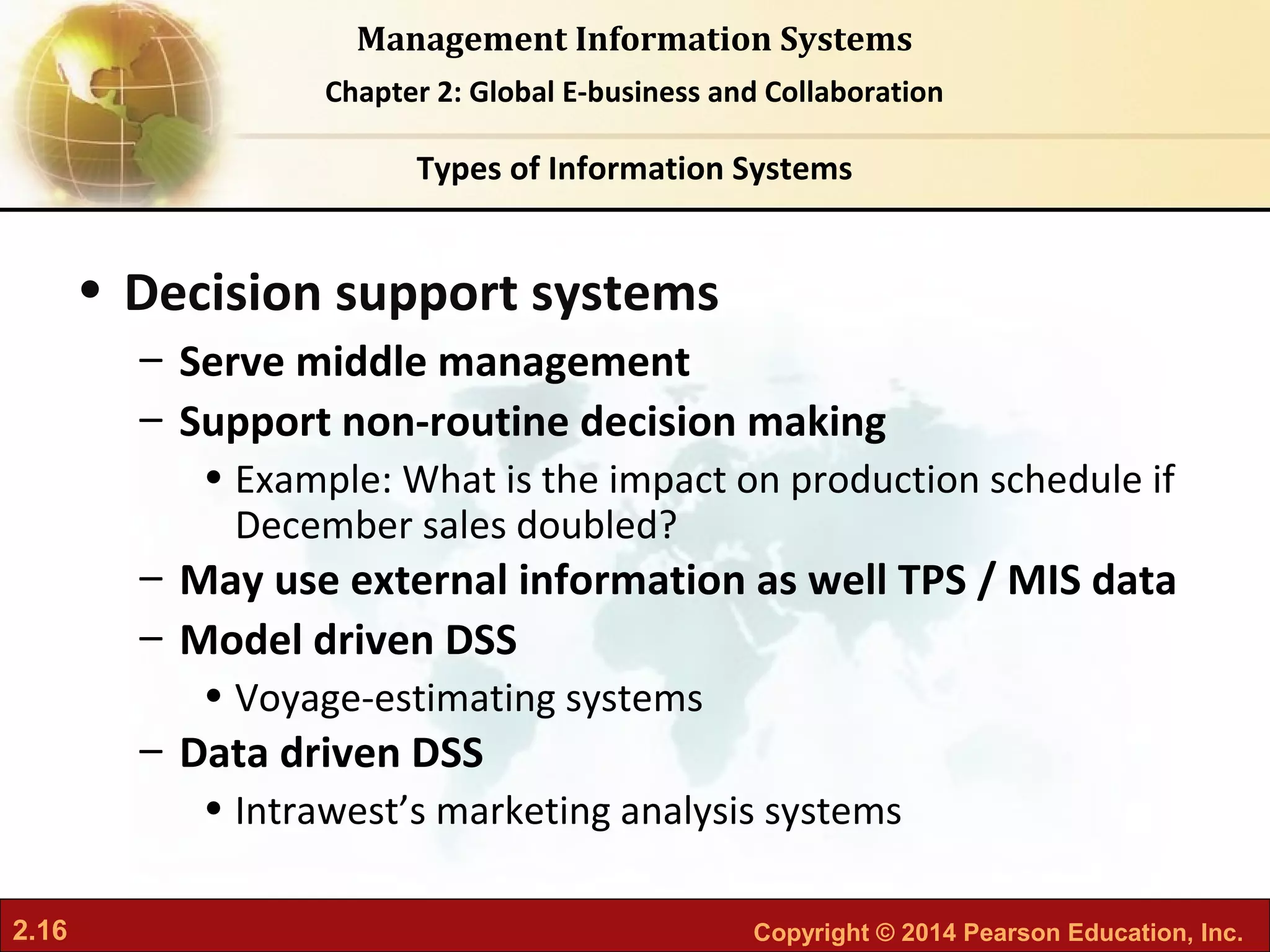 2.16 Copyright © 2014 Pearson Education, Inc.
Management Information Systems
Chapter 2: Global E-business and Collaboration
• Decision support systems
– Serve middle management
– Support non-routine decision making
• Example: What is the impact on production schedule if
December sales doubled?
– May use external information as well TPS / MIS data
– Model driven DSS
• Voyage-estimating systems
– Data driven DSS
• Intrawest’s marketing analysis systems
Types of Information Systems
 