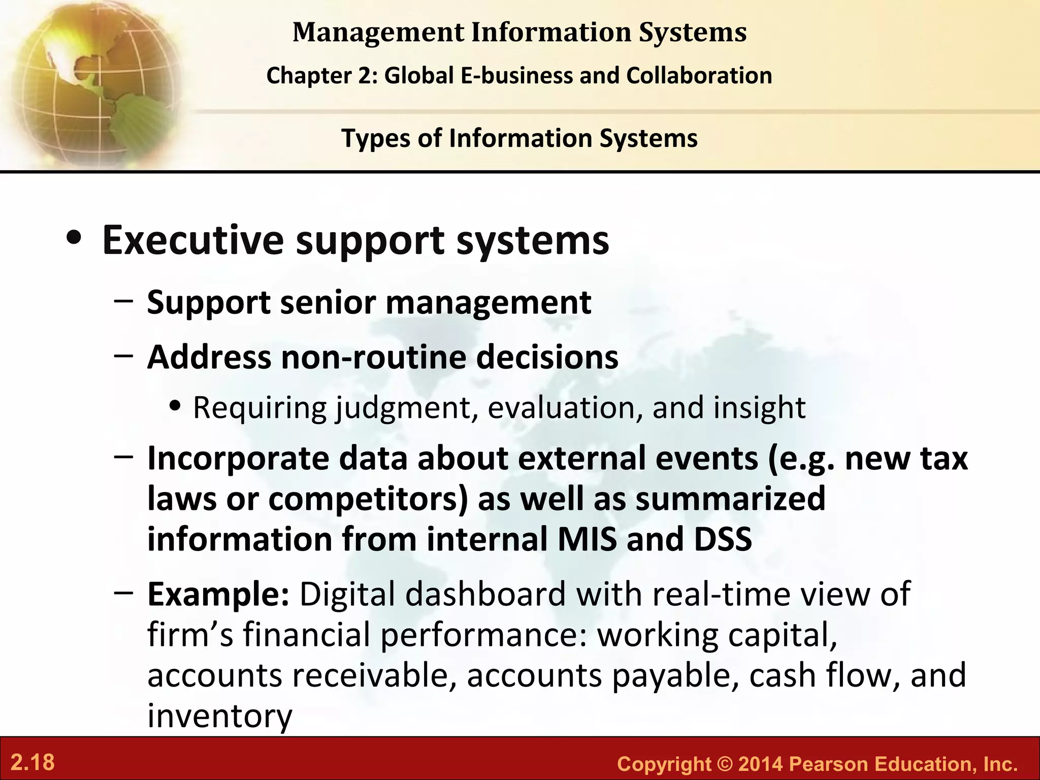 2.18 Copyright © 2014 Pearson Education, Inc.
Management Information Systems
Chapter 2: Global E-business and Collaboration
• Executive support systems
– Support senior management
– Address non-routine decisions
• Requiring judgment, evaluation, and insight
– Incorporate data about external events (e.g. new tax
laws or competitors) as well as summarized
information from internal MIS and DSS
– Example: Digital dashboard with real-time view of
firm’s financial performance: working capital,
accounts receivable, accounts payable, cash flow, and
inventory
Types of Information Systems
 