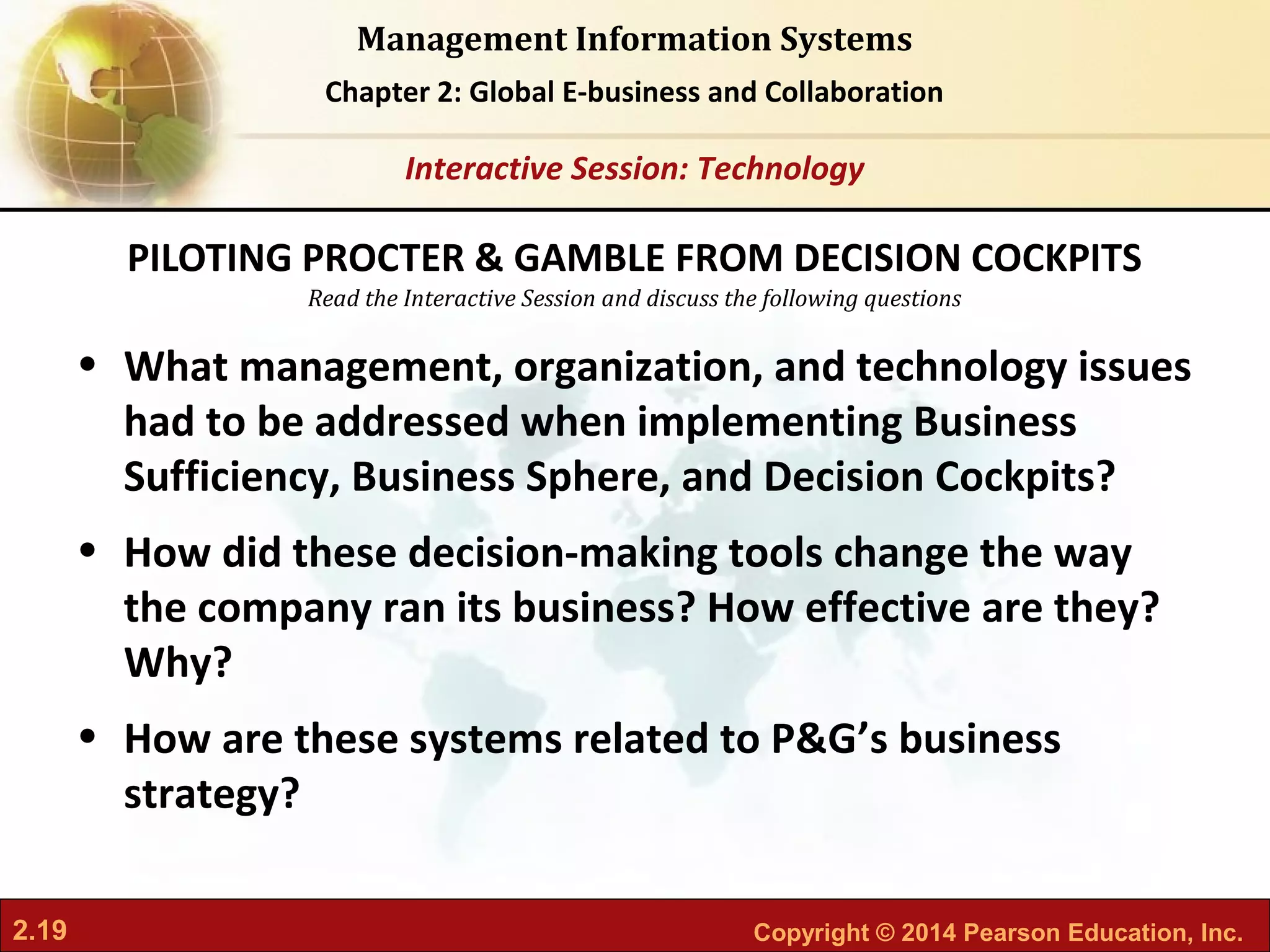 2.19 Copyright © 2014 Pearson Education, Inc.
Management Information Systems
Chapter 2: Global E-business and Collaboration
Read the Interactive Session and discuss the following questions
Interactive Session: Technology
• What management, organization, and technology issues
had to be addressed when implementing Business
Sufficiency, Business Sphere, and Decision Cockpits?
• How did these decision-making tools change the way
the company ran its business? How effective are they?
Why?
• How are these systems related to P&G’s business
strategy?
PILOTING PROCTER & GAMBLE FROM DECISION COCKPITS
 