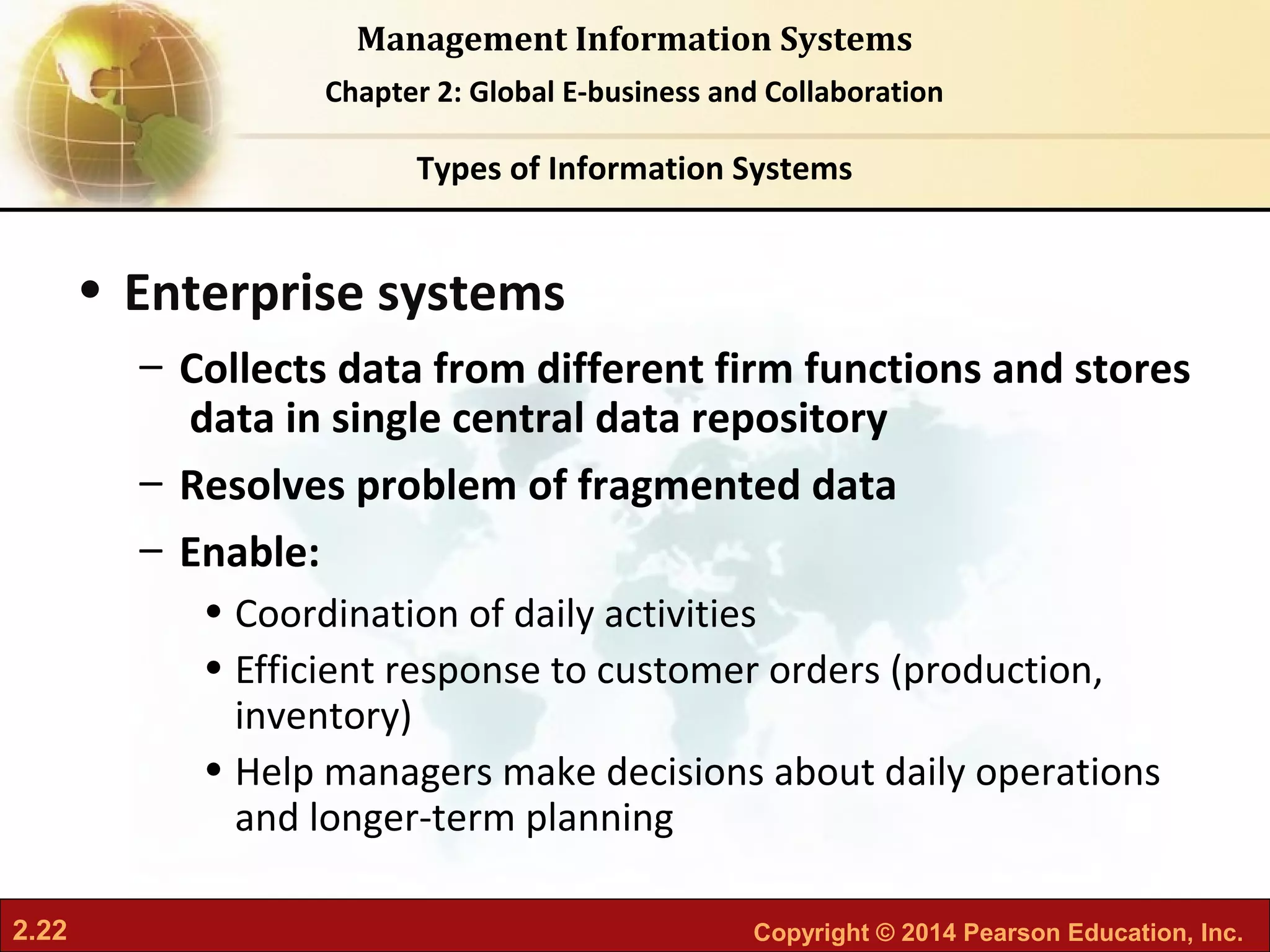 2.22 Copyright © 2014 Pearson Education, Inc.
Management Information Systems
Chapter 2: Global E-business and Collaboration
• Enterprise systems
– Collects data from different firm functions and stores
data in single central data repository
– Resolves problem of fragmented data
– Enable:
• Coordination of daily activities
• Efficient response to customer orders (production,
inventory)
• Help managers make decisions about daily operations
and longer-term planning
Types of Information Systems
 