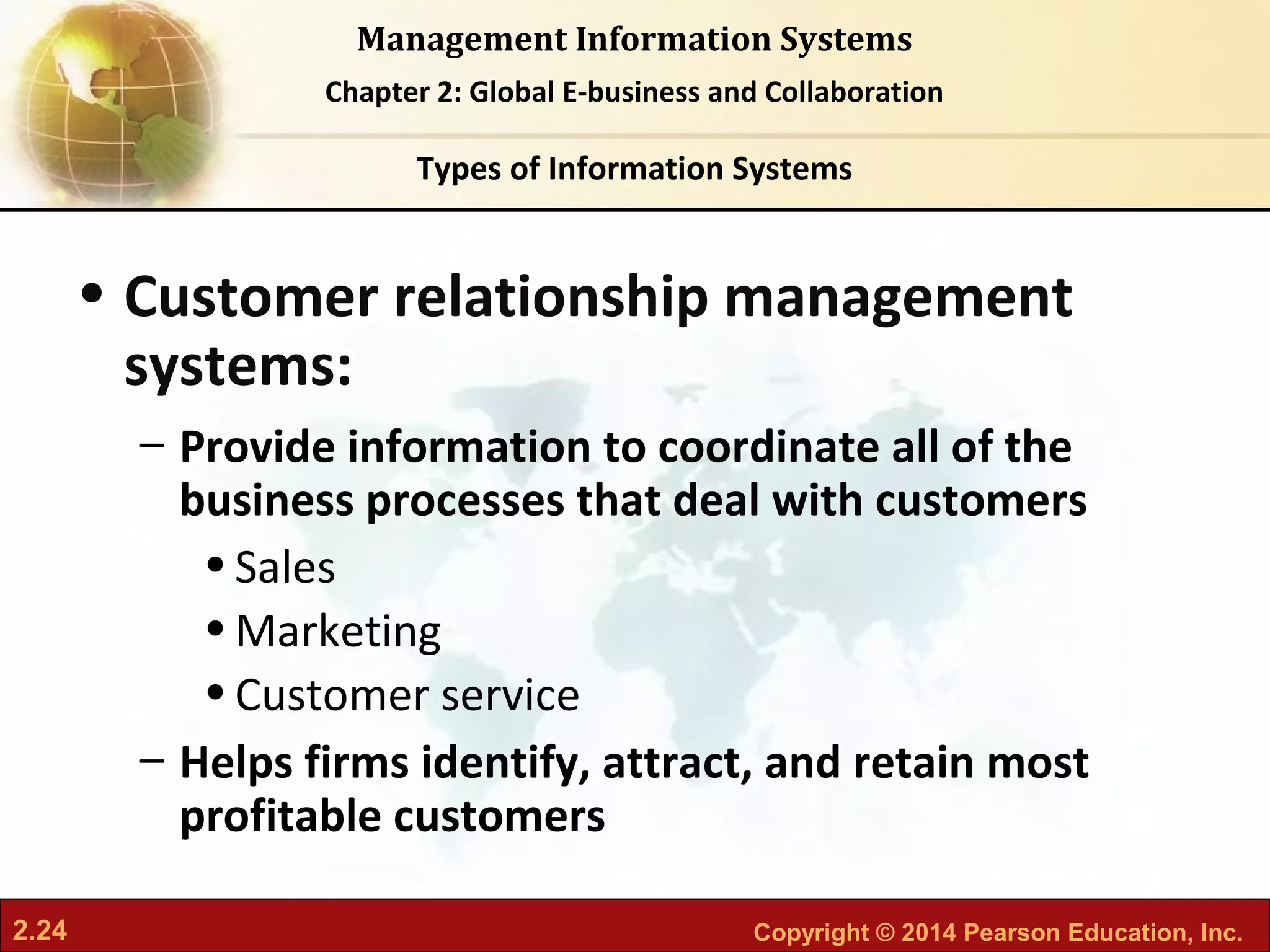 2.24 Copyright © 2014 Pearson Education, Inc.
Management Information Systems
Chapter 2: Global E-business and Collaboration
• Customer relationship management
systems:
– Provide information to coordinate all of the
business processes that deal with customers
•Sales
•Marketing
•Customer service
– Helps firms identify, attract, and retain most
profitable customers
Types of Information Systems
 