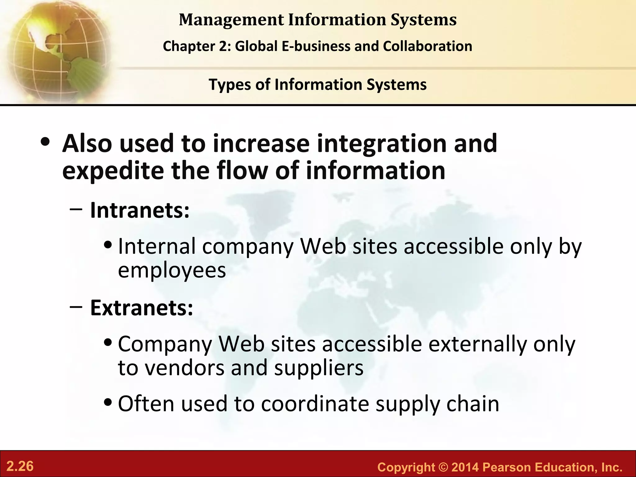 2.26 Copyright © 2014 Pearson Education, Inc.
Management Information Systems
Chapter 2: Global E-business and Collaboration
• Also used to increase integration and
expedite the flow of information
– Intranets:
•Internal company Web sites accessible only by
employees
– Extranets:
•Company Web sites accessible externally only
to vendors and suppliers
•Often used to coordinate supply chain
Types of Information Systems
 