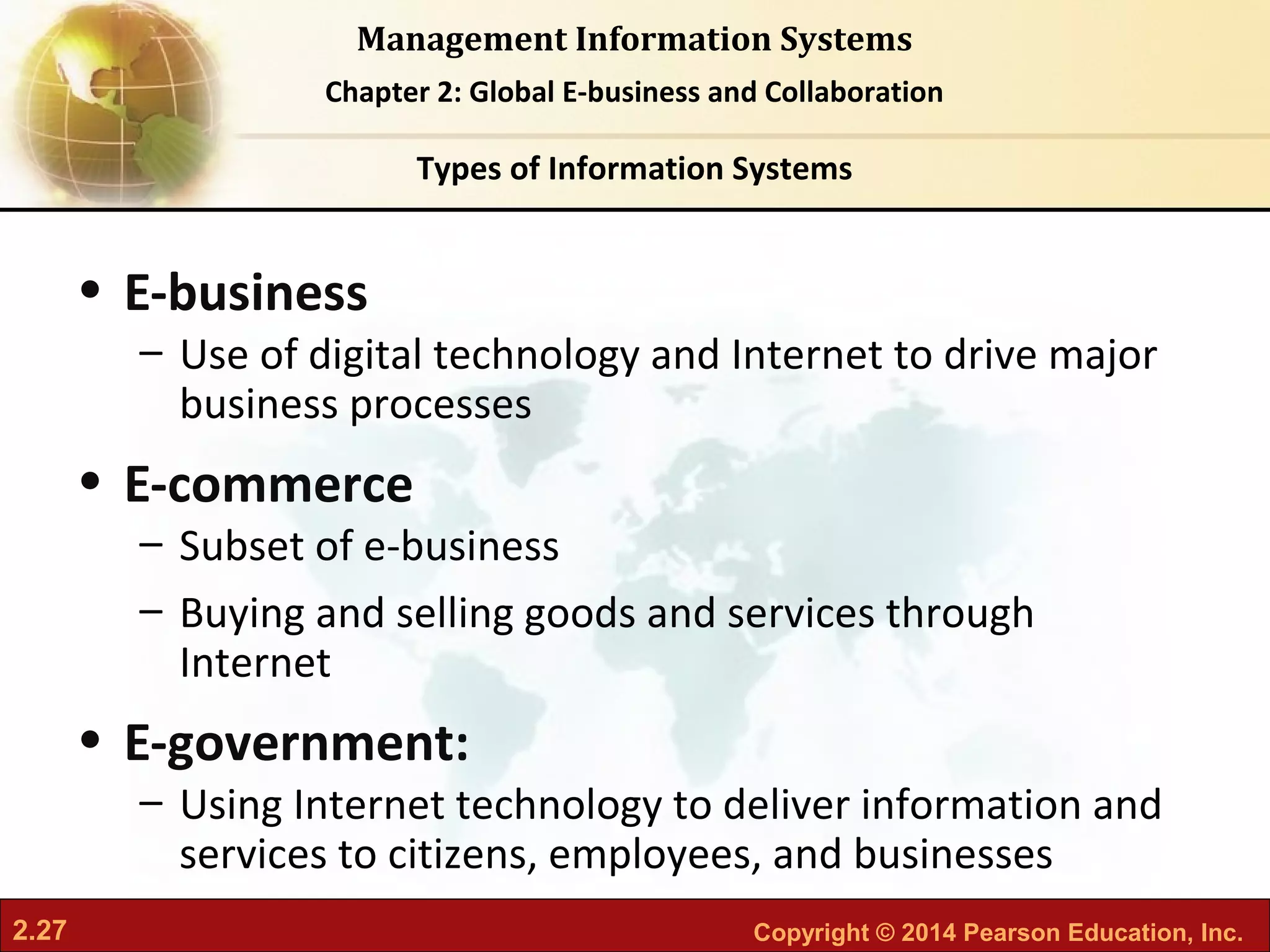 2.27 Copyright © 2014 Pearson Education, Inc.
Management Information Systems
Chapter 2: Global E-business and Collaboration
• E-business
– Use of digital technology and Internet to drive major
business processes
• E-commerce
– Subset of e-business
– Buying and selling goods and services through
Internet
• E-government:
– Using Internet technology to deliver information and
services to citizens, employees, and businesses
Types of Information Systems
 