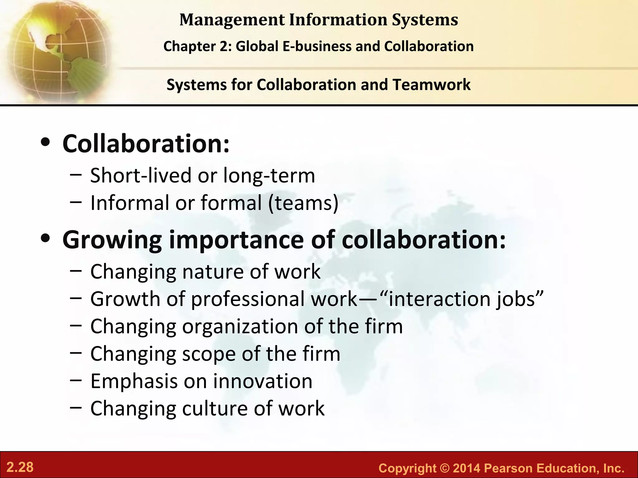 2.28 Copyright © 2014 Pearson Education, Inc.
Management Information Systems
Chapter 2: Global E-business and Collaboration
• Collaboration:
– Short-lived or long-term
– Informal or formal (teams)
• Growing importance of collaboration:
– Changing nature of work
– Growth of professional work—“interaction jobs”
– Changing organization of the firm
– Changing scope of the firm
– Emphasis on innovation
– Changing culture of work
Systems for Collaboration and Teamwork
 