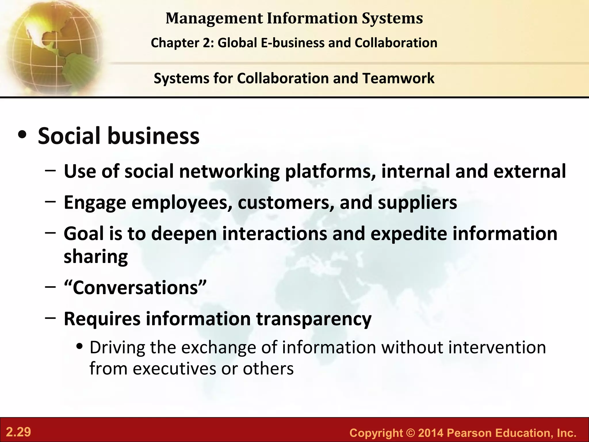 2.29 Copyright © 2014 Pearson Education, Inc.
Management Information Systems
Chapter 2: Global E-business and Collaboration
• Social business
– Use of social networking platforms, internal and external
– Engage employees, customers, and suppliers
– Goal is to deepen interactions and expedite information
sharing
– “Conversations”
– Requires information transparency
• Driving the exchange of information without intervention
from executives or others
Systems for Collaboration and Teamwork
 