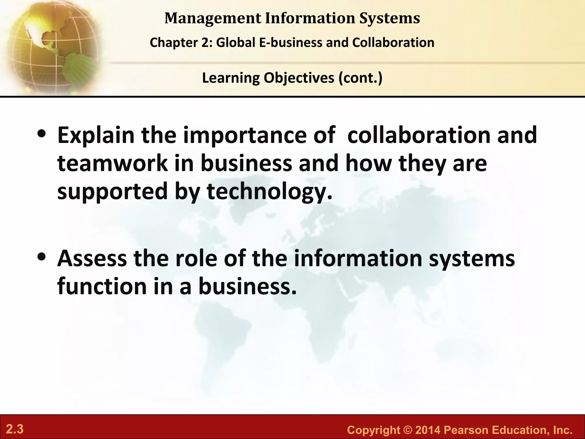 2.3 Copyright © 2014 Pearson Education, Inc.
Management Information Systems
Chapter 2: Global E-business and Collaboration
• Explain the importance of collaboration and
teamwork in business and how they are
supported by technology.
• Assess the role of the information systems
function in a business.
Learning Objectives (cont.)
 