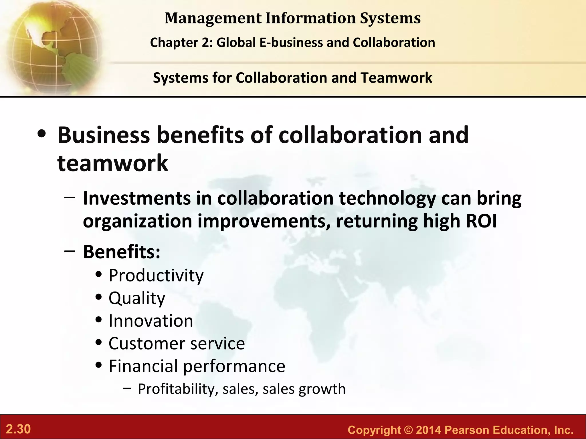 2.30 Copyright © 2014 Pearson Education, Inc.
Management Information Systems
Chapter 2: Global E-business and Collaboration
• Business benefits of collaboration and
teamwork
– Investments in collaboration technology can bring
organization improvements, returning high ROI
– Benefits:
• Productivity
• Quality
• Innovation
• Customer service
• Financial performance
– Profitability, sales, sales growth
Systems for Collaboration and Teamwork
 