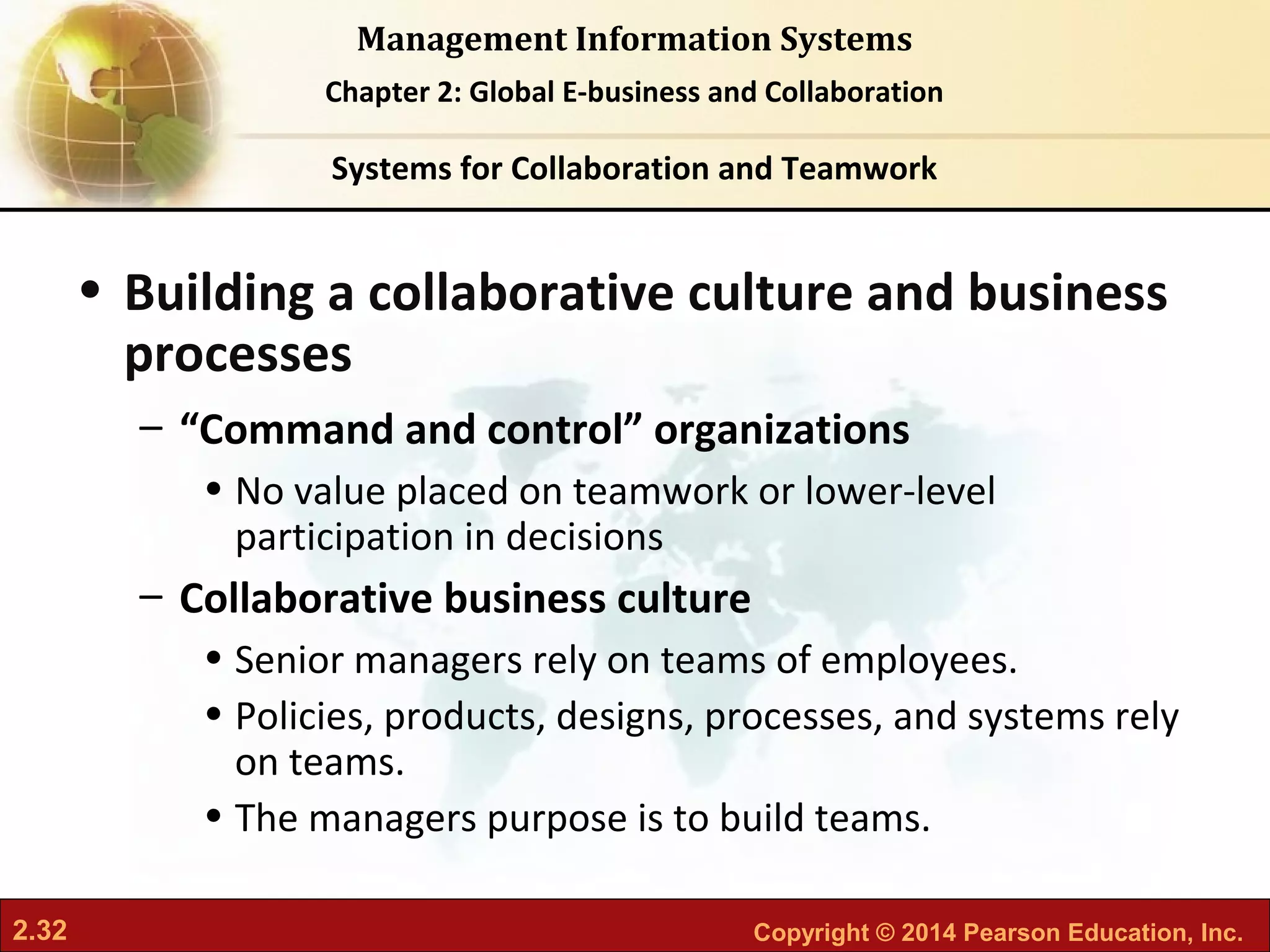 2.32 Copyright © 2014 Pearson Education, Inc.
Management Information Systems
Chapter 2: Global E-business and Collaboration
• Building a collaborative culture and business
processes
– “Command and control” organizations
• No value placed on teamwork or lower-level
participation in decisions
– Collaborative business culture
• Senior managers rely on teams of employees.
• Policies, products, designs, processes, and systems rely
on teams.
• The managers purpose is to build teams.
Systems for Collaboration and Teamwork
 
