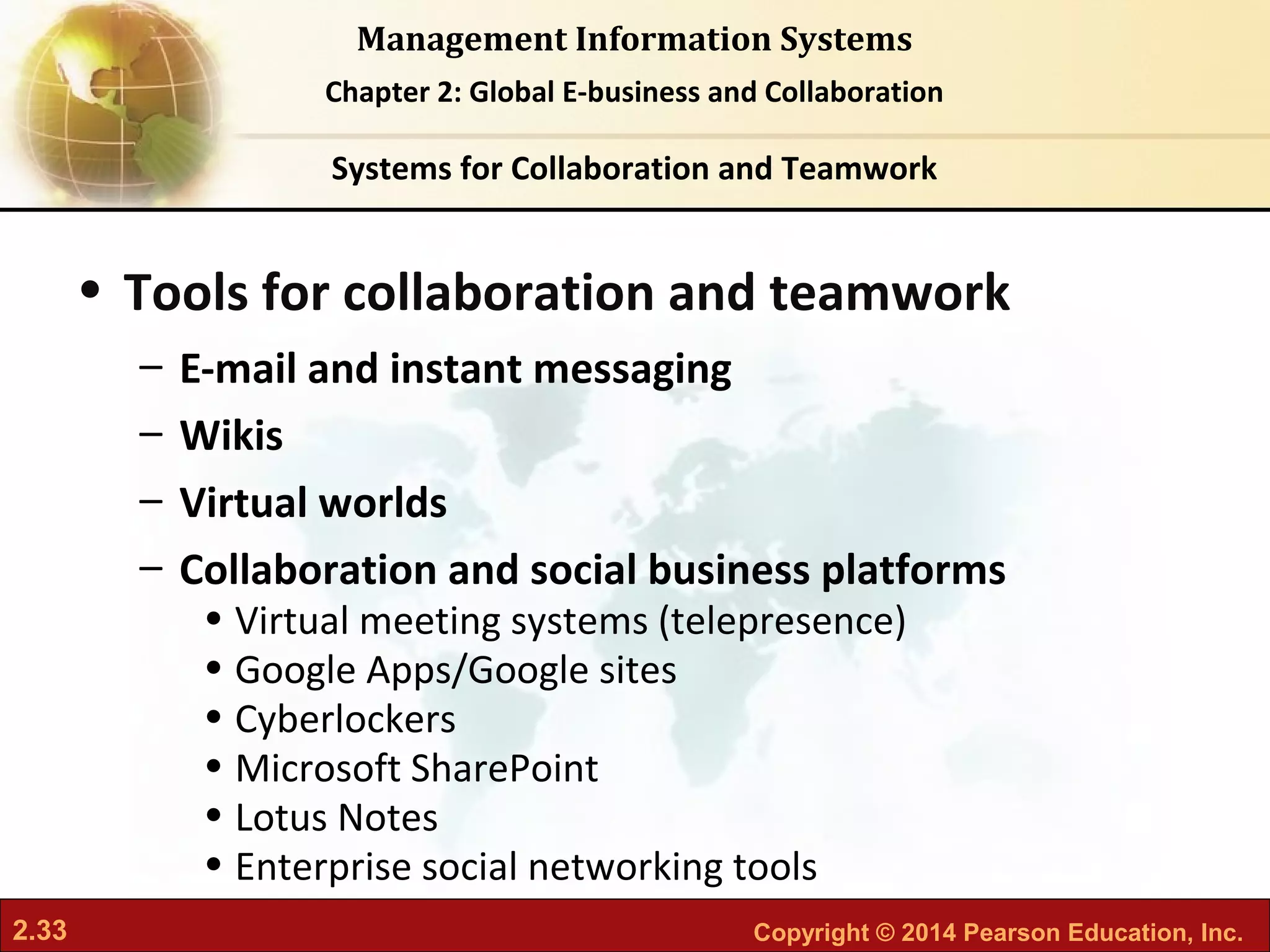 2.33 Copyright © 2014 Pearson Education, Inc.
Management Information Systems
Chapter 2: Global E-business and Collaboration
• Tools for collaboration and teamwork
– E-mail and instant messaging
– Wikis
– Virtual worlds
– Collaboration and social business platforms
• Virtual meeting systems (telepresence)
• Google Apps/Google sites
• Cyberlockers
• Microsoft SharePoint
• Lotus Notes
• Enterprise social networking tools
Systems for Collaboration and Teamwork
 