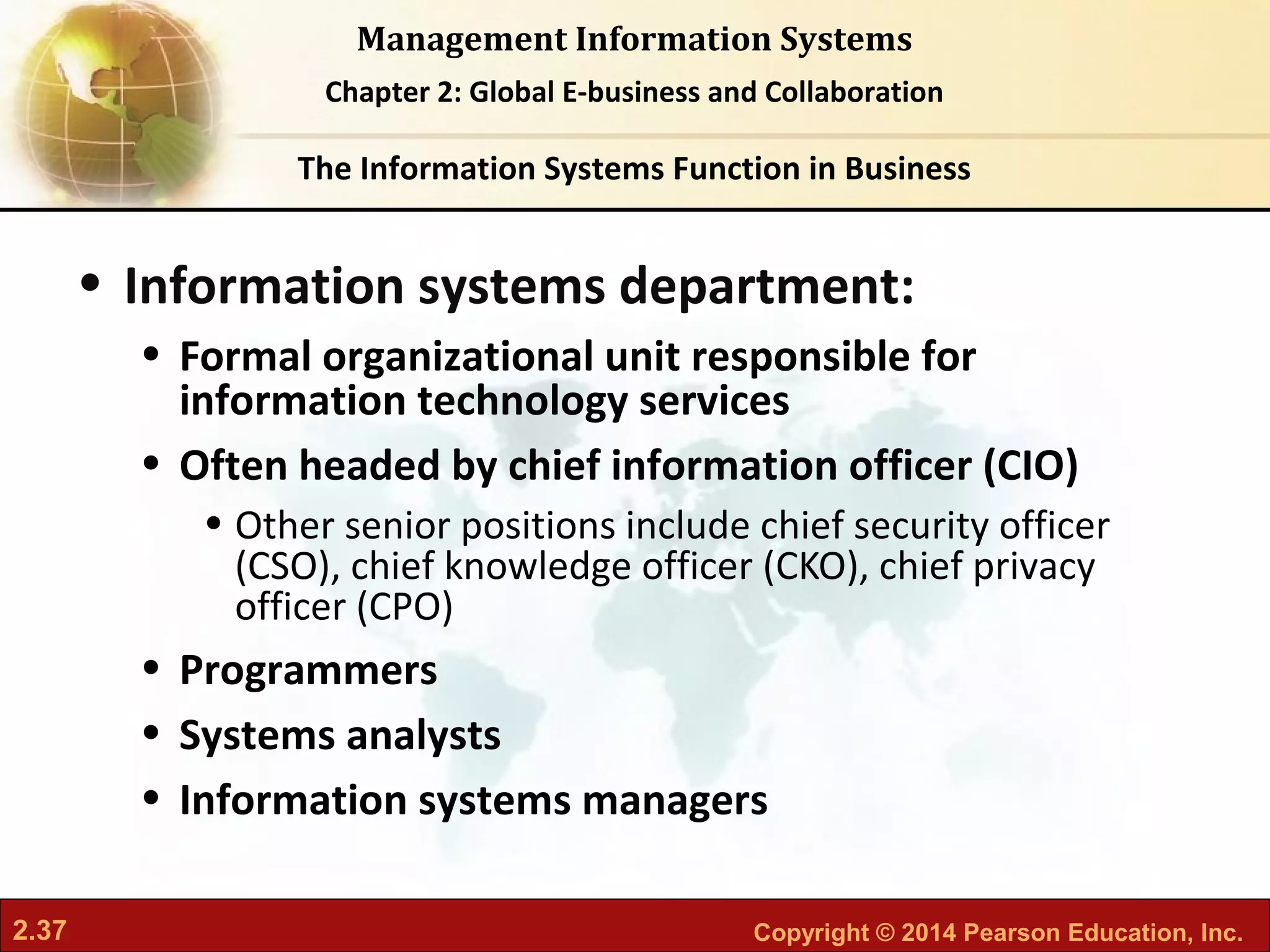 2.37 Copyright © 2014 Pearson Education, Inc.
Management Information Systems
Chapter 2: Global E-business and Collaboration
• Information systems department:
• Formal organizational unit responsible for
information technology services
• Often headed by chief information officer (CIO)
• Other senior positions include chief security officer
(CSO), chief knowledge officer (CKO), chief privacy
officer (CPO)
• Programmers
• Systems analysts
• Information systems managers
The Information Systems Function in Business
 