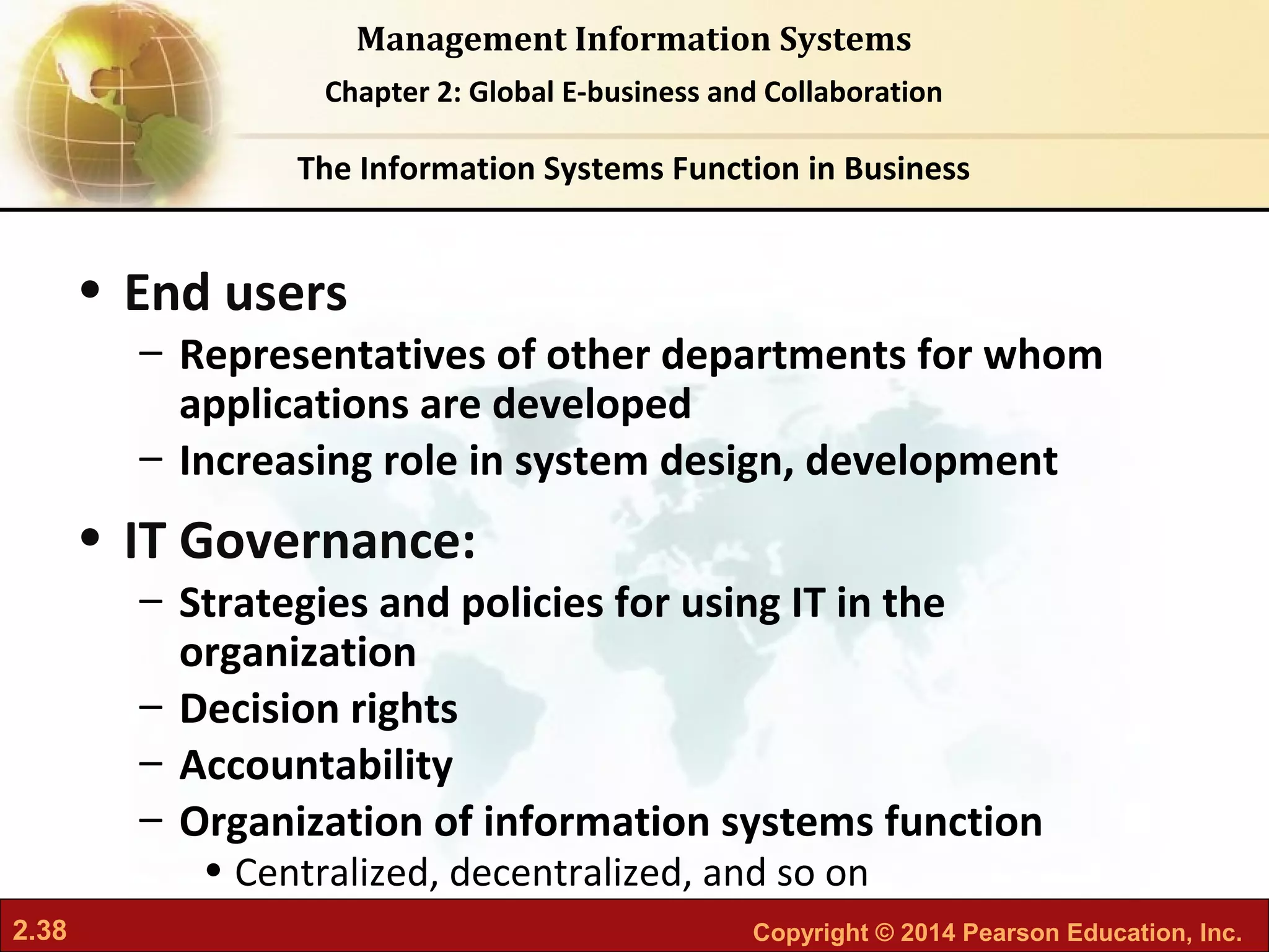 2.38 Copyright © 2014 Pearson Education, Inc.
Management Information Systems
Chapter 2: Global E-business and Collaboration
• End users
– Representatives of other departments for whom
applications are developed
– Increasing role in system design, development
• IT Governance:
– Strategies and policies for using IT in the
organization
– Decision rights
– Accountability
– Organization of information systems function
• Centralized, decentralized, and so on
The Information Systems Function in Business
 