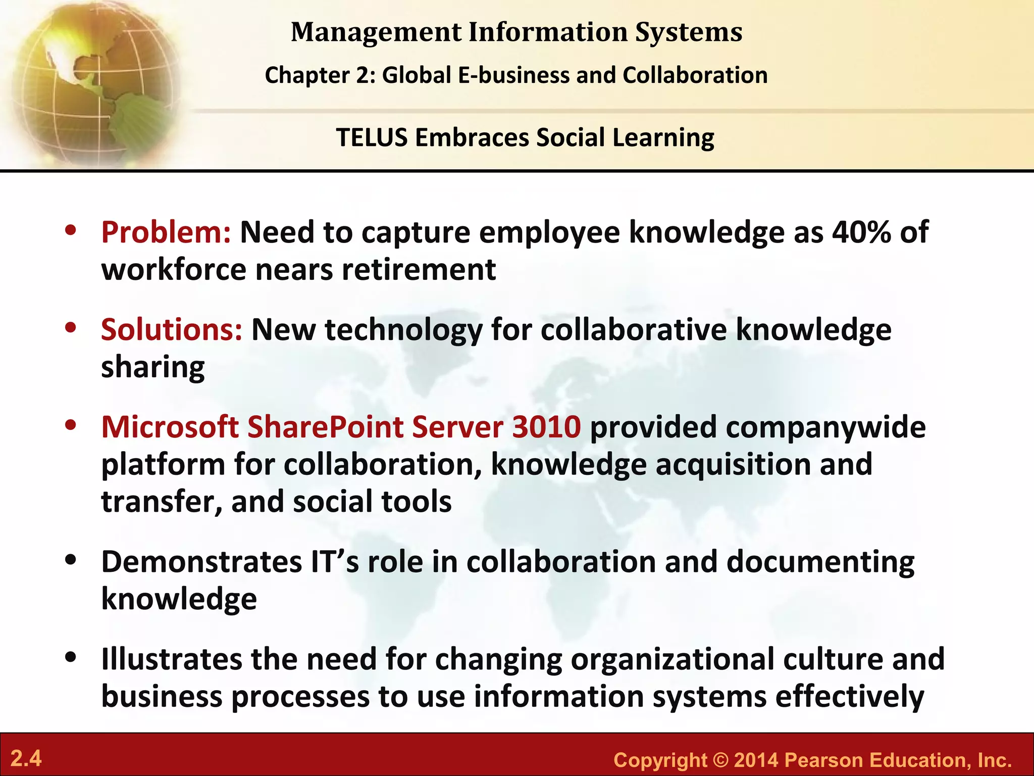 2.4 Copyright © 2014 Pearson Education, Inc.
Management Information Systems
Chapter 2: Global E-business and Collaboration
• Problem: Need to capture employee knowledge as 40% of
workforce nears retirement
• Solutions: New technology for collaborative knowledge
sharing
• Microsoft SharePoint Server 3010 provided companywide
platform for collaboration, knowledge acquisition and
transfer, and social tools
• Demonstrates IT’s role in collaboration and documenting
knowledge
• Illustrates the need for changing organizational culture and
business processes to use information systems effectively
TELUS Embraces Social Learning
 