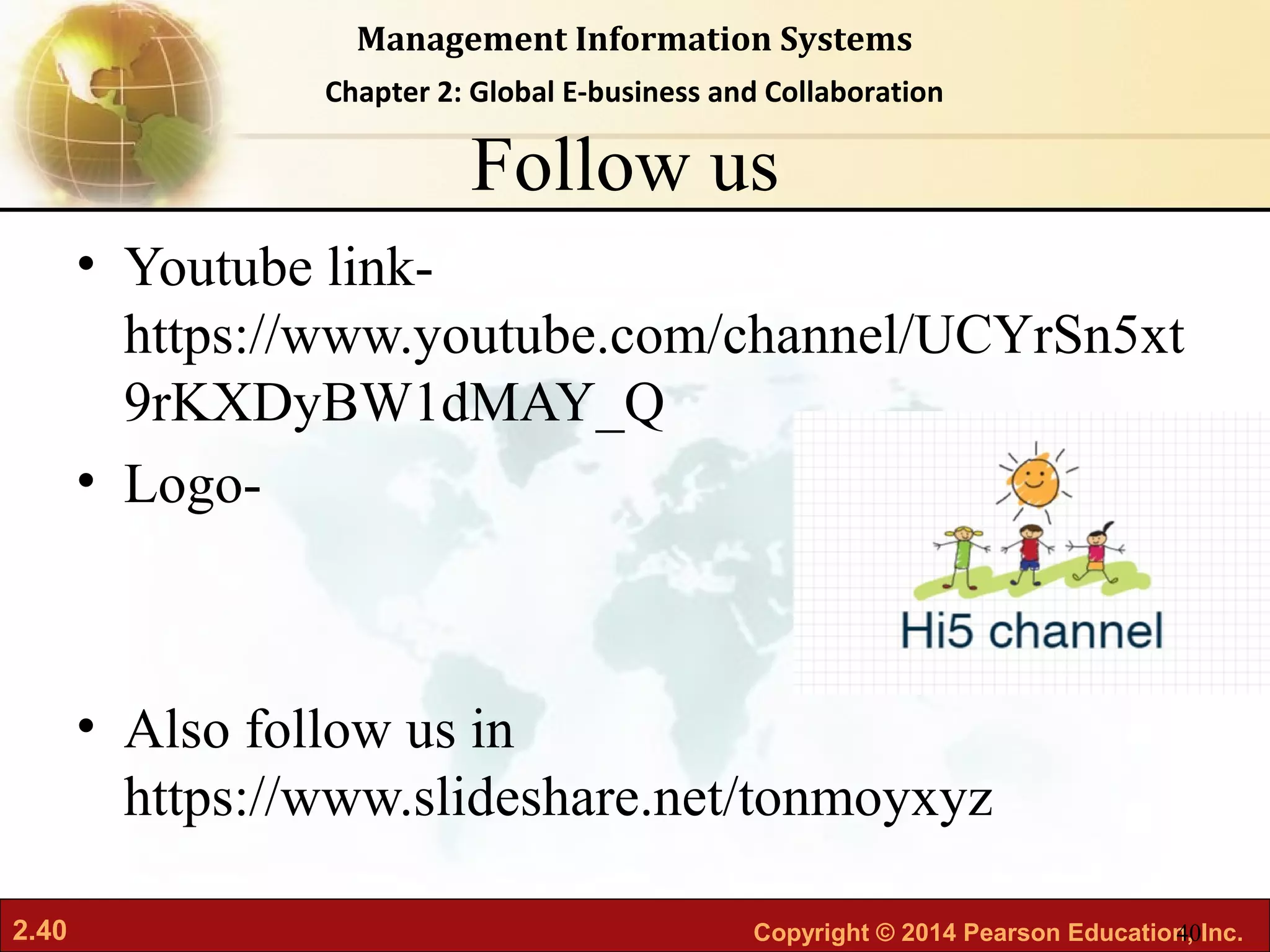 2.40 Copyright © 2014 Pearson Education, Inc.
Management Information Systems
Chapter 2: Global E-business and Collaboration
Follow us
• Youtube link-
https://www.youtube.com/channel/UCYrSn5xt
9rKXDyBW1dMAY_Q
• Logo-
• Also follow us in
https://www.slideshare.net/tonmoyxyz
40
 